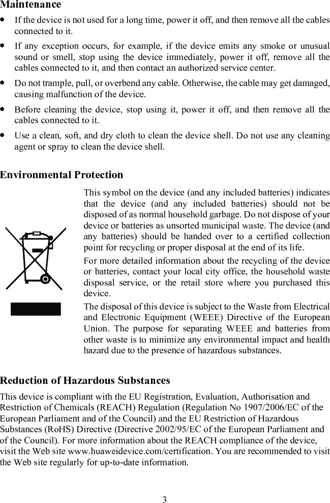 Maintenance z If the device is not used for a long time, power it off, and then remove all the cables connected to it. z If any exception occurs, for example, if the device emits any smoke or unusual sound or smell, stop using the device immediately, power it off, remove all the cables connected to it, and then contact an authorized service center. z Do not trample, pull, or overbend any cable. Otherwise, the cable may get damaged, causing malfunction of the device.  z Before cleaning the device, stop using it, power it off, and then remove all the cables connected to it. z Use a clean, soft, and dry cloth to clean the device shell. Do not use any cleaning agent or spray to clean the device shell. Environmental Protection  This symbol on the device (and any included batteries) indicates that the device (and any included batteries) should not be disposed of as normal household garbage. Do not dispose of your device or batteries as unsorted municipal waste. The device (and any batteries) should be handed over to a certified collection point for recycling or proper disposal at the end of its life. For more detailed information about the recycling of the device or batteries, contact your local city office, the household waste disposal service, or the retail store where you purchased this device. The disposal of this device is subject to the Waste from Electrical and Electronic Equipment (WEEE) Directive of the European Union. The purpose for separating WEEE and batteries from other waste is to minimize any environmental impact and health hazard due to the presence of hazardous substances. Reduction of Hazardous Substances This device is compliant with the EU Registration, Evaluation, Authorisation and Restriction of Chemicals (REACH) Regulation (Regulation No 1907/2006/EC of the European Parliament and of the Council) and the EU Restriction of Hazardous Substances (RoHS) Directive (Directive 2002/95/EC of the European Parliament and of the Council). For more information about the REACH compliance of the device, visit the Web site www.huaweidevice.com/certification. You are recommended to visit the Web site regularly for up-to-date information. 3 