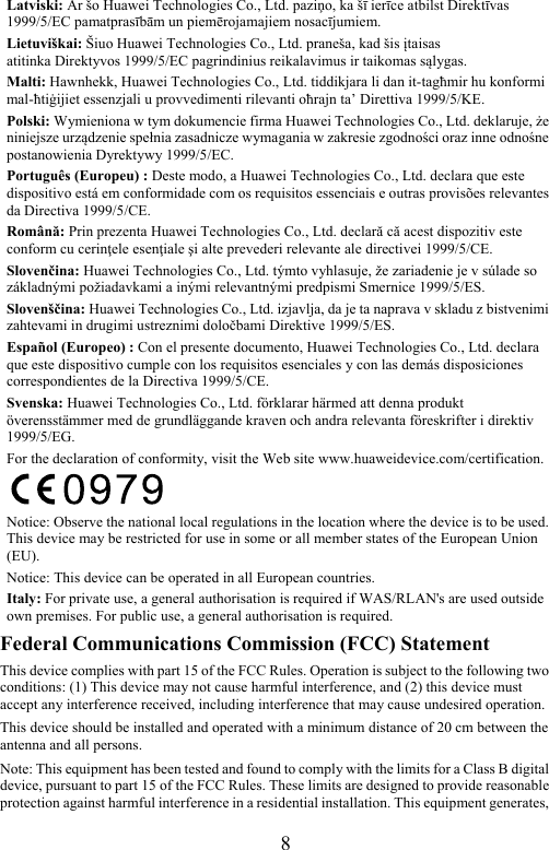 8 Latviski: Ar šo Huawei Technologies Co., Ltd. paziņo, ka šī ierīce atbilst Direktīvas 1999/5/EC pamatprasībām un piemērojamajiem nosacījumiem. Lietuviškai: Šiuo Huawei Technologies Co., Ltd. praneša, kad šis įtaisas atitinka Direktyvos 1999/5/EC pagrindinius reikalavimus ir taikomas sąlygas. Malti: Hawnhekk, Huawei Technologies Co., Ltd. tiddikjara li dan it-tagħmir hu konformi mal-ħtiġijiet essenzjali u provvedimenti rilevanti oħrajn ta’ Direttiva 1999/5/KE. Polski: Wymieniona w tym dokumencie firma Huawei Technologies Co., Ltd. deklaruje, że niniejsze urządzenie spełnia zasadnicze wymagania w zakresie zgodności oraz inne odnośne postanowienia Dyrektywy 1999/5/EC. Português (Europeu) : Deste modo, a Huawei Technologies Co., Ltd. declara que este dispositivo está em conformidade com os requisitos essenciais e outras provisões relevantes da Directiva 1999/5/CE. Română: Prin prezenta Huawei Technologies Co., Ltd. declară că acest dispozitiv este conform cu cerinţele esenţiale şi alte prevederi relevante ale directivei 1999/5/CE. Slovenčina: Huawei Technologies Co., Ltd. týmto vyhlasuje, že zariadenie je v súlade so základnými požiadavkami a inými relevantnými predpismi Smernice 1999/5/ES. Slovenščina: Huawei Technologies Co., Ltd. izjavlja, da je ta naprava v skladu z bistvenimi zahtevami in drugimi ustreznimi določbami Direktive 1999/5/ES. Español (Europeo) : Con el presente documento, Huawei Technologies Co., Ltd. declara que este dispositivo cumple con los requisitos esenciales y con las demás disposiciones correspondientes de la Directiva 1999/5/CE. Svenska: Huawei Technologies Co., Ltd. förklarar härmed att denna produkt överensstämmer med de grundläggande kraven och andra relevanta föreskrifter i direktiv 1999/5/EG. For the declaration of conformity, visit the Web site www.huaweidevice.com/certification.  Notice: Observe the national local regulations in the location where the device is to be used. This device may be restricted for use in some or all member states of the European Union (EU). Notice: This device can be operated in all European countries. Italy: For private use, a general authorisation is required if WAS/RLAN&apos;s are used outside own premises. For public use, a general authorisation is required. Federal Communications Commission (FCC) Statement This device complies with part 15 of the FCC Rules. Operation is subject to the following two conditions: (1) This device may not cause harmful interference, and (2) this device must accept any interference received, including interference that may cause undesired operation. This device should be installed and operated with a minimum distance of 20 cm between the antenna and all persons. Note: This equipment has been tested and found to comply with the limits for a Class B digital device, pursuant to part 15 of the FCC Rules. These limits are designed to provide reasonable protection against harmful interference in a residential installation. This equipment generates, 