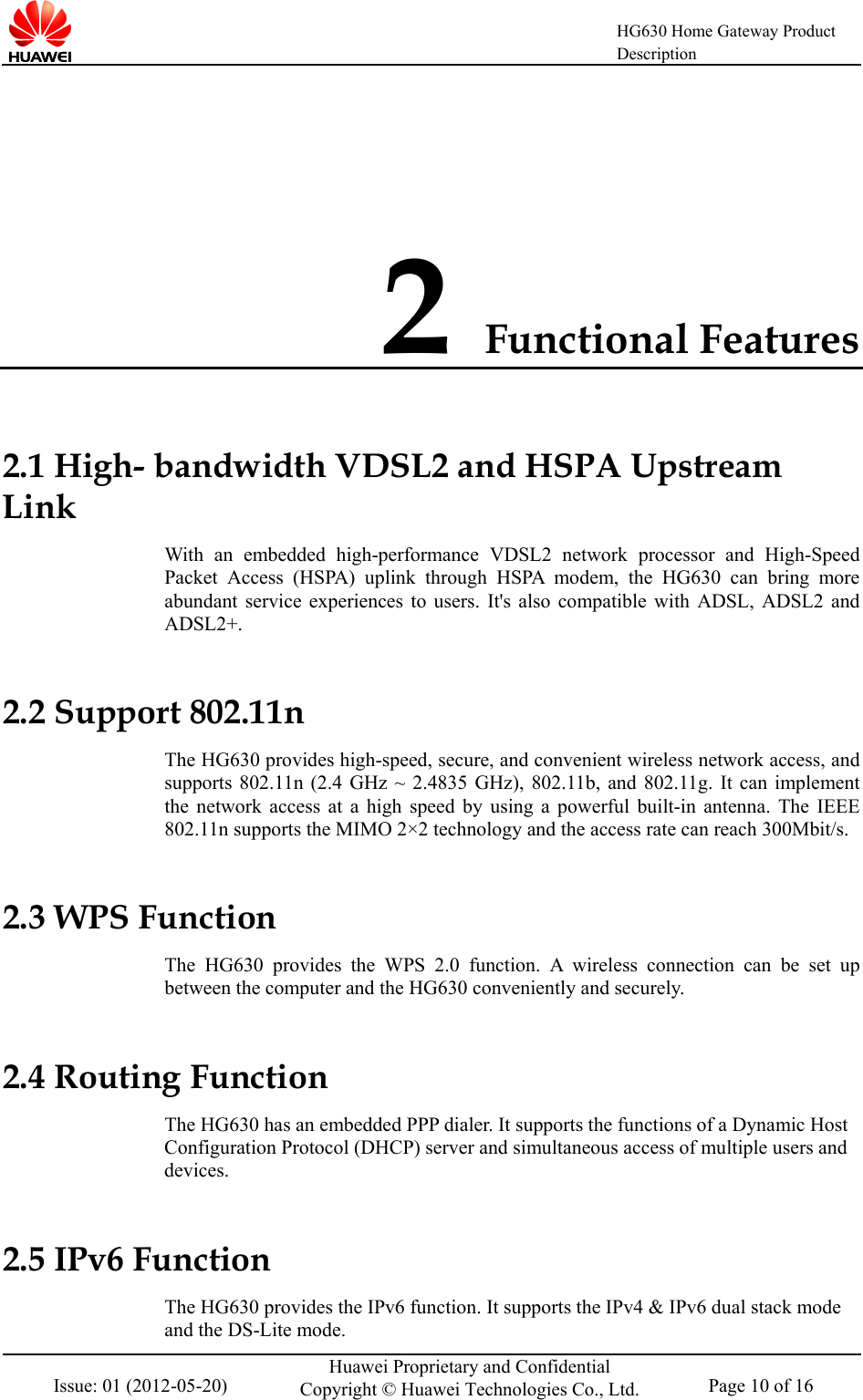    HG630 Home Gateway Product Description  Issue: 01 (2012-05-20) Huawei Proprietary and Confidential Copyright © Huawei Technologies Co., Ltd. Page 10 of 16  2 Functional Features 2.1 High- bandwidth VDSL2 and HSPA Upstream Link With an embedded high-performance  VDSL2 network processor and High-Speed Packet Access (HSPA) uplink through HSPA modem, the HG630 can bring more abundant service experiences to users. It&apos;s also compatible with ADSL, ADSL2 and ADSL2+. 2.2 Support 802.11n The HG630 provides high-speed, secure, and convenient wireless network access, and supports 802.11n (2.4 GHz ~ 2.4835 GHz), 802.11b, and 802.11g. It can implement the network access at a high speed by using a powerful built-in antenna. The IEEE 802.11n supports the MIMO 2×2 technology and the access rate can reach 300Mbit/s. 2.3 WPS Function The  HG630 provides  the WPS 2.0 function.  A  wireless connection can be set up between the computer and the HG630 conveniently and securely. 2.4 Routing Function The HG630 has an embedded PPP dialer. It supports the functions of a Dynamic Host Configuration Protocol (DHCP) server and simultaneous access of multiple users and devices. 2.5 IPv6 Function   The HG630 provides the IPv6 function. It supports the IPv4 &amp; IPv6 dual stack mode and the DS-Lite mode. 