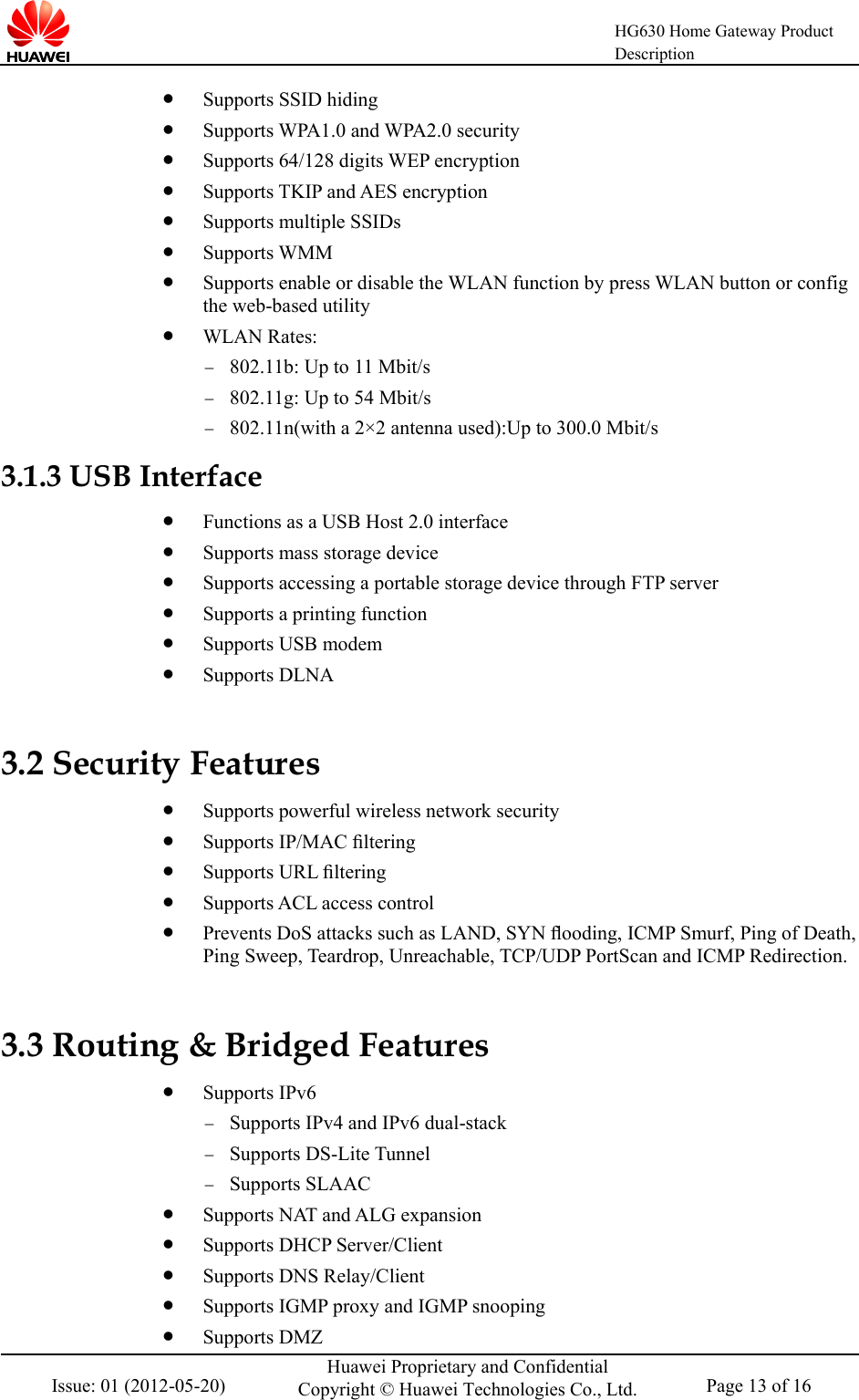    HG630 Home Gateway Product Description  Issue: 01 (2012-05-20) Huawei Proprietary and Confidential Copyright © Huawei Technologies Co., Ltd. Page 13 of 16   Supports SSID hiding  Supports WPA1.0 and WPA2.0 security  Supports 64/128 digits WEP encryption  Supports TKIP and AES encryption  Supports multiple SSIDs  Supports WMM  Supports enable or disable the WLAN function by press WLAN button or config the web-based utility  WLAN Rates: − 802.11b: Up to 11 Mbit/s − 802.11g: Up to 54 Mbit/s − 802.11n(with a 2×2 antenna used):Up to 300.0 Mbit/s 3.1.3 USB Interface  Functions as a USB Host 2.0 interface  Supports mass storage device  Supports accessing a portable storage device through FTP server  Supports a printing function  Supports USB modem  Supports DLNA 3.2 Security Features  Supports powerful wireless network security  Supports IP/MAC ﬁltering  Supports URL ﬁltering  Supports ACL access control  Prevents DoS attacks such as LAND, SYN ﬂooding, ICMP Smurf, Ping of Death, Ping Sweep, Teardrop, Unreachable, TCP/UDP PortScan and ICMP Redirection. 3.3 Routing &amp; Bridged Features  Supports IPv6   − Supports IPv4 and IPv6 dual-stack   − Supports DS-Lite Tunnel − Supports SLAAC  Supports NAT and ALG expansion  Supports DHCP Server/Client  Supports DNS Relay/Client  Supports IGMP proxy and IGMP snooping  Supports DMZ 