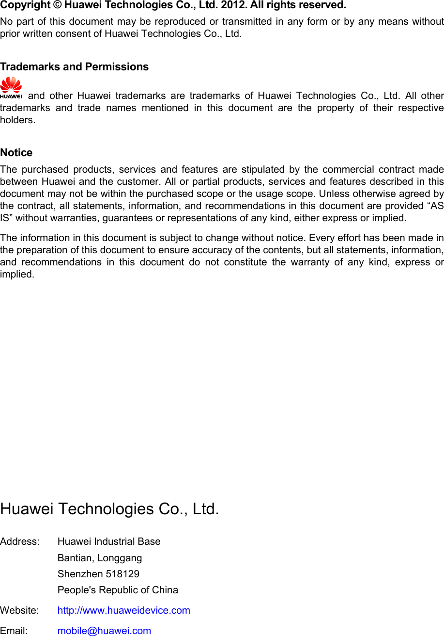 Copyright © Huawei Technologies Co., Ltd. 2012. All rights reserved. No part of this document may be reproduced or transmitted in any form or by any means without prior written consent of Huawei Technologies Co., Ltd.  Trademarks and Permissions  and other Huawei trademarks are trademarks of Huawei Technologies Co., Ltd. All other trademarks and trade names mentioned in this document are the property of their respective holders.  Notice The purchased products, services and features are stipulated by the commercial contract made between Huawei and the customer. All or partial products, services and features described in this document may not be within the purchased scope or the usage scope. Unless otherwise agreed by the contract, all statements, information, and recommendations in this document are provided “AS IS” without warranties, guarantees or representations of any kind, either express or implied. The information in this document is subject to change without notice. Every effort has been made in the preparation of this document to ensure accuracy of the contents, but all statements, information, and recommendations in this document do not constitute the warranty of any kind, express or implied.           Huawei Technologies Co., Ltd. Address: Huawei Industrial Base Bantian, Longgang Shenzhen 518129 People&apos;s Republic of China Website: http://www.huaweidevice.com Email: mobile@huawei.com  