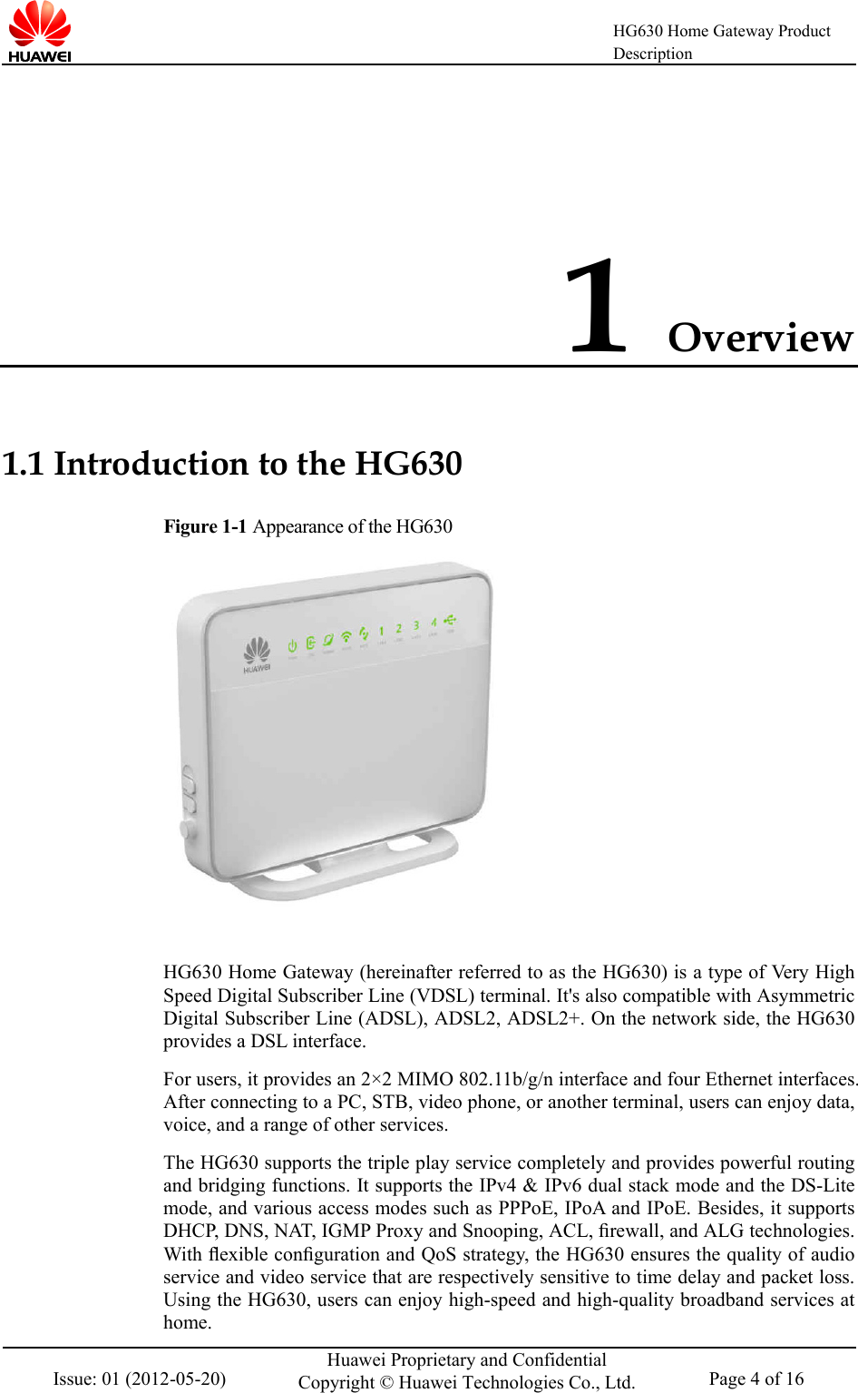    HG630 Home Gateway Product Description  Issue: 01 (2012-05-20) Huawei Proprietary and Confidential Copyright © Huawei Technologies Co., Ltd. Page 4 of 16  1 Overview 1.1 Introduction to the HG630 Figure 1-1 Appearance of the HG630   HG630 Home Gateway (hereinafter referred to as the HG630) is a type of Very High Speed Digital Subscriber Line (VDSL) terminal. It&apos;s also compatible with Asymmetric Digital Subscriber Line (ADSL), ADSL2, ADSL2+. On the network side, the HG630 provides a DSL interface. For users, it provides an 2×2 MIMO 802.11b/g/n interface and four Ethernet interfaces. After connecting to a PC, STB, video phone, or another terminal, users can enjoy data, voice, and a range of other services.   The HG630 supports the triple play service completely and provides powerful routing and bridging functions. It supports the IPv4 &amp; IPv6 dual stack mode and the DS-Lite mode, and various access modes such as PPPoE, IPoA and IPoE. Besides, it supports DHCP, DNS, NAT, IGMP Proxy and Snooping, ACL, ﬁrewall, and ALG technologies. With ﬂexible conﬁguration and QoS strategy, the HG630 ensures the quality of audio service and video service that are respectively sensitive to time delay and packet loss. Using the HG630, users can enjoy high-speed and high-quality broadband services at home. 