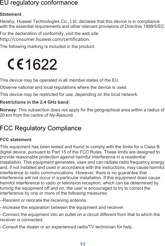 11EU regulatory conformanceStatementHereby, Huawei Technologies Co., Ltd. declares that this device is in compliance with the essential requirements and other relevant provisions of Directive 1999/5/EC.For the declaration of conformity, visit the web site                                                               http://consumer.huawei.com/certification.The following marking is included in the product:This device may be operated in all member states of the EU.Observe national and local regulations where the device is used.This device may be restricted for use, depending on the local network.Restrictions in the 2.4 GHz band:Norway: This subsection does not apply for the geographical area within a radius of 20 km from the centre of Ny-Ålesund.FCC Regulatory ComplianceFCC statementThis equipment has been tested and found to comply with the limits for a Class B digital device, pursuant to Part 15 of the FCC Rules. These limits are designed to provide reasonable protection against harmful interference in a residential installation. This equipment generates, uses and can radiate radio frequency energy and, if not installed and used in accordance with the instructions, may cause harmful interference to radio communications. However, there is no guarantee that interference will not occur in a particular installation. If this equipment does cause harmful interference to radio or television reception, which can be determined by turning the equipment off and on, the user is encouraged to try to correct the interference by one or more of the following measures:--Reorient or relocate the receiving antenna.--Increase the separation between the equipment and receiver.--Connect the equipment into an outlet on a circuit different from that to which the receiver is connected.--Consult the dealer or an experienced radio/TV technician for help.