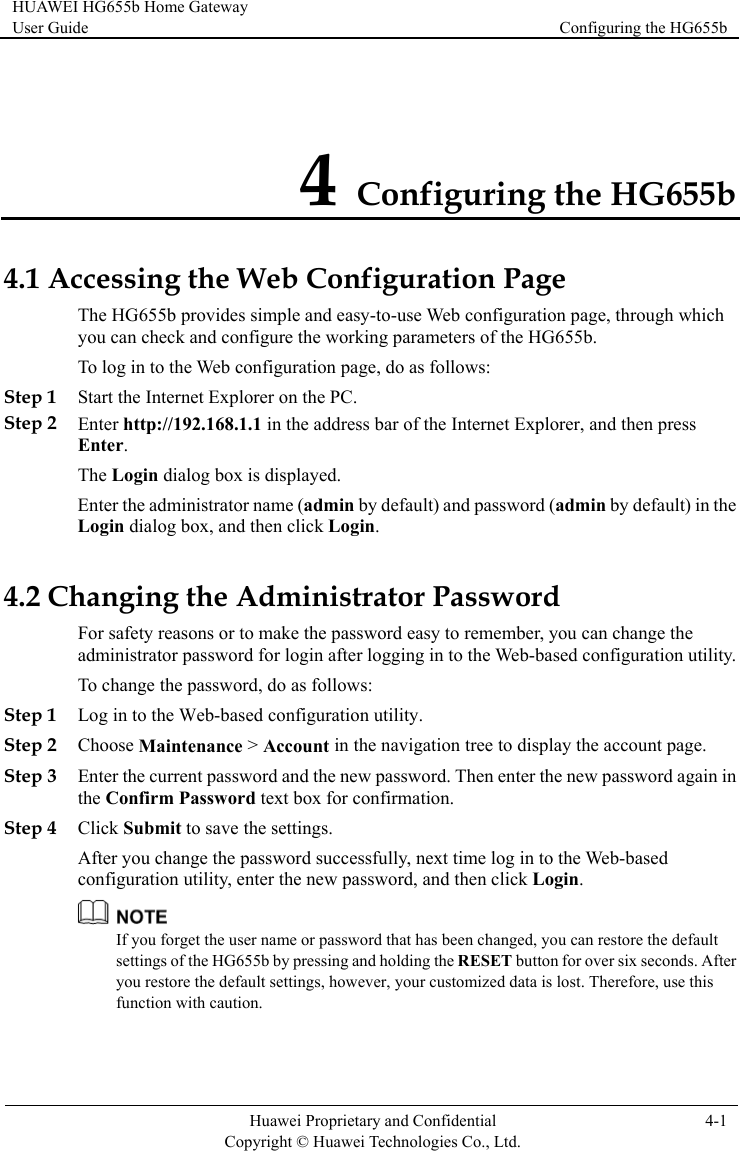HUAWEI HG655b Home Gateway User Guide  Configuring the HG655b    Huawei Proprietary and Confidential      Copyright © Huawei Technologies Co., Ltd. 4-1  4 Configuring the HG655b 4.1 Acthrough which the HG655b.  Step 2 ss bar of the Internet Explorer, and then press Enter the administrator name (admin by default) and password (admin by default) in the Login dialog box, and then click Login. 4.2 Chrd easy to remember, you can change the gging in to the Web-based configuration utility. ew password. Then enter the new password again in Step 4  change the password successfully, next time log in to the Web-based tility, enter the new password, and then click Login. cessing the Web Configuration Page  page, The HG655b provides simple and easy-to-use Web configurationyou can check and configure the working parameters of To log in to the Web configuration page, do as follows: Step 1 Start the Internet Explorer on the PC. Enter http://192.168.1.1 in the addreEnter. The Login dialog box is displayed. anging the Administrator Password For safety reasons or to make the passwoadministrator password for login after loTo change the password, do as follows: Step 1 Log in to the Web-based configuration utility. Step 2 Choose Maintenance &gt; Account in the navigation tree to display the account page. Step 3 Enter the current password and the nthe Confirm Password text box for confirmation. Click Submit to save the settings. After youconfiguration u If you forget the user name or password that has been changed, you can restore the default settings of the HG655b by pressing and holding the RESET button for over six seconds. After you restore the default settings, however, your customized data is lost. Therefore, use this function with caution. 