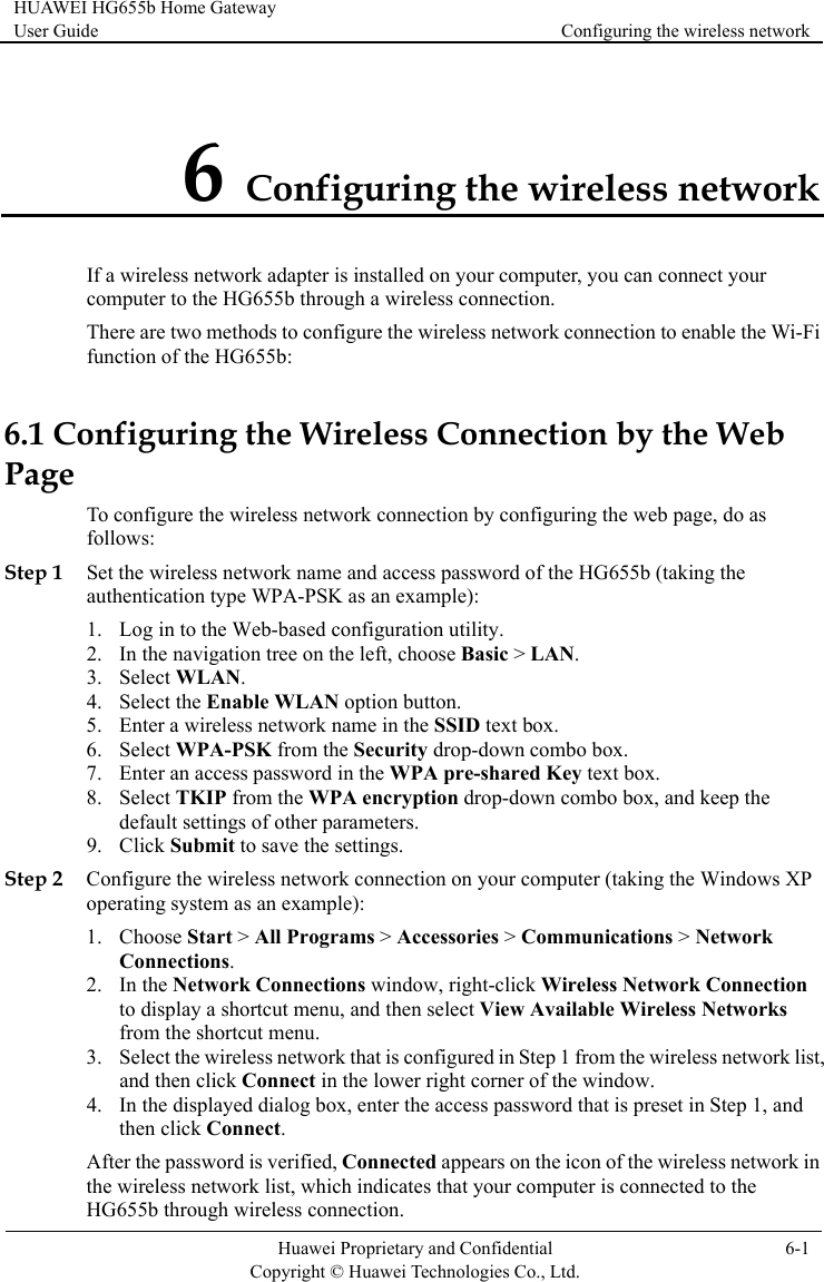HUAWEI HG655b Home Gateway User Guide  Configuring the wireless network    Huawei Proprietary and Confidential      Copyright © Huawei Technologies Co., Ltd. 6-1  6 Configuring the wireless network If a wireless network adapter is installed on your computer, you can connect your computer to the HG655b through a wireless connection. There are two methods to configure the wireless network connection to enable the Wi-Fi function of the HG655b: nfiguring the Wireless Connection by the Web Page s Step 1  of the HG655b (taking the b-based configuration utility. asic &gt; LAN. 7.  pre-shared Key text box.  drop-down combo box, and keep the Step 2 XP 2. ions window, right-click Wireless Network Connection t,  in the lower right corner of the window. ed appears on the icon of the wireless network in the wireless network list, which indicates that your computer is connected to the HG655b through wireless connection. 6.1 CoTo configure the wireless network connection by configuring the web page, do afollows: Set the wireless network name and access passwordauthentication type WPA-PSK as an example): 1. Log in to the We2. In the navigation tree on the left, choose B3. Select WLAN. 4. Select the Enable WLAN option button. 5. Enter a wireless network name in the SSID text box. 6. Select WPA-PSK from the Security drop-down combo box. Enter an access password in the WPAtion8. Select TKIP from the WPA encrypdefault settings of other parameters. 9. Click Submit to save the settings. Configure the wireless network connection on your computer (taking the Windows operating system as an example): 1. Choose Start &gt; All Programs &gt; Accessories &gt; Communications &gt; Network Connections. In the Network Connectto display a shortcut menu, and then select View Available Wireless Networks from the shortcut menu. 3. Select the wireless network that is configured in Step 1 from the wireless network lisand then click Connect4. In the displayed dialog box, enter the access password that is preset in Step 1, and then click Connect. After the password is verified, Connect
