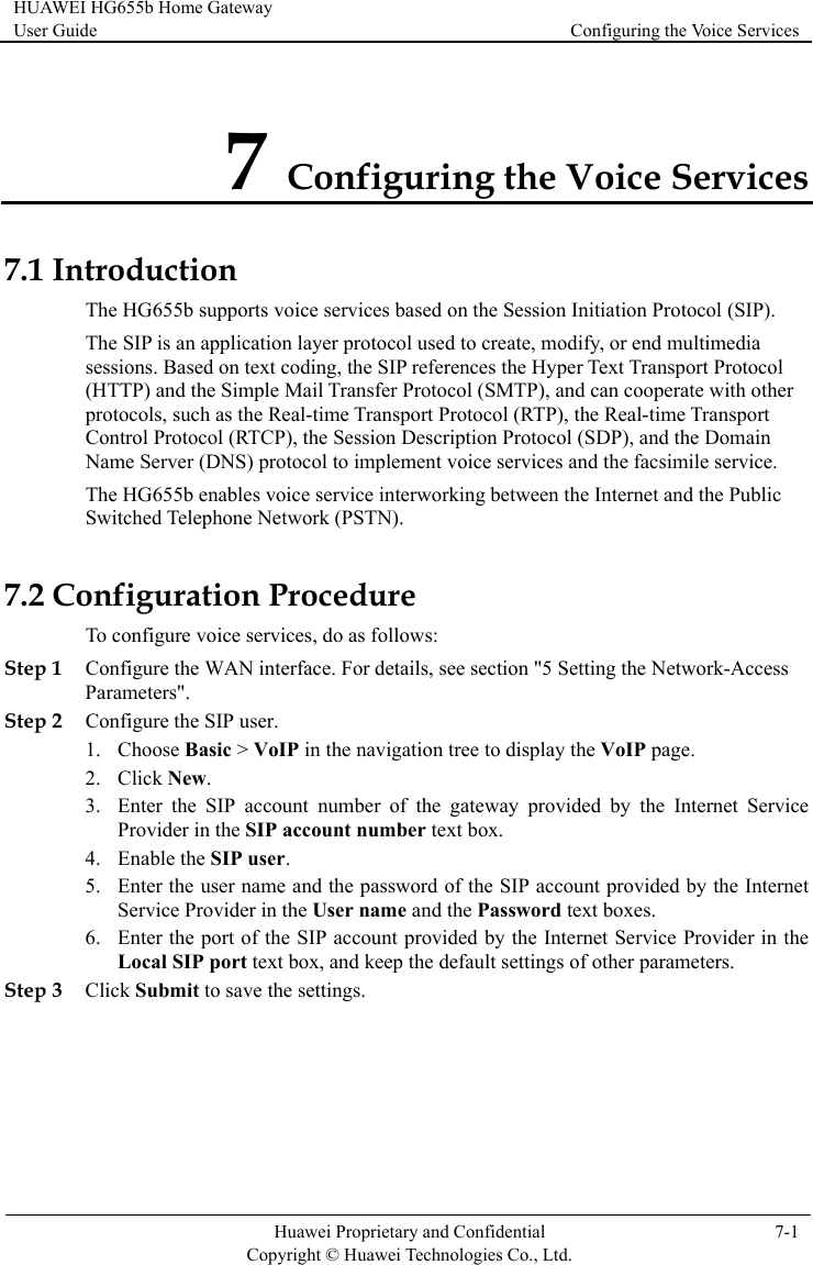 HUAWEI HG655b Home Gateway User Guide  Configuring the Voice Services    Huawei Proprietary and Confidential      Copyright © Huawei Technologies Co., Ltd. 7-1  7 Configuring the Voice Services 7.1 In r The HG655b enables voice service interworking between the Internet and the Public Switched Telephone Network (PSTN). 7.2 Corface. For details, see section &quot;5 Setting the Network-Access Step 2 t number of the gateway provided by the Internet Service nt provided by the Internet Service Provider in the eep the default settings of other parameters. Step 3 Click Submit to save the settings. troduction The HG655b supports voice services based on the Session Initiation Protocol (SIP). The SIP is an application layer protocol used to create, modify, or end multimedia sessions. Based on text coding, the SIP references the Hyper Text Transport Protocol(HTTP) and the Simple Mail Transfer Protocol (SMTP), and can cooperate with otheprotocols, such as the Real-time Transport Protocol (RTP), the Real-time Transport Control Protocol (RTCP), the Session Description Protocol (SDP), and the Domain Name Server (DNS) protocol to implement voice services and the facsimile service. nfiguration Procedure To configure voice services, do as follows: Step 1 Configure the WAN inteParameters&quot;. P user. Configure the SI1. Choose Basic &gt; VoIP in the navigation tree to display the VoIP page. 2. Click New. 3. Enter the SIP accounProvider in the SIP account number text box. 4. Enable the SIP user. 5. Enter the user name and the password of the SIP account provided by the Internet Service Provider in the User name and the Password text boxes. 6. Enter the port of the SIP accouLocal SIP port text box, and k