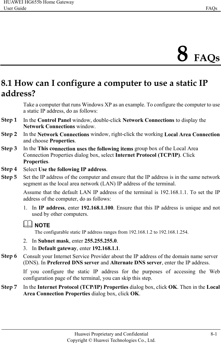 HUAWEI HG655b Home Gateway User Guide  FAQs    Huawei Proprietary and Confidential      Copyright © Huawei Technologies Co., Ltd. 8-1  8 FAQs 8.1 How can I configure a computer to use a static IP addreo use nection Step 3 nnection uses the following items group box of the Local Area t Internet Protocol (TCP/IP). Click  Step 5 dress, enter 192.168.1.100. Ensure that this IP address is unique and not ther computers. ss? Take a computer that runs Windows XP as an example. To configure the computer ta static IP address, do as follows: Step 1 In the Control Panel window, double-click Network Connections to display the Network Connections window. Step 2 In the Network Connections window, right-click the working Local Area Conand choose Properties. In the This coConnection Properties dialog box, selecProperties. Step 4 Select Use the following IP address. Set the IP address of the computer and ensure that the IP address is in the same network segment as the local area network (LAN) IP address of the terminal. Assume that the default LAN IP address of the terminal is 192.168.1.1. To set the IP address of the computer, do as follows: 1. In IP adused by o The configurable static IP address ranges from 192.168.1.2 to 192.168.1.254. Step 6 Step 7 In the Internet Protocol (TCP/IP) Properties dialog box, click OK. Then in the Local Area Connection Properties dialog box, click OK. 2. In Subnet mask, enter 255.255.255.0. 3. In Default gateway, enter 192.168.1.1. Consult your Internet Service Provider about the IP address of the domain name server (DNS). In Preferred DNS server and Alternate DNS server, enter the IP address. If you configure the static IP address for the purposes of accessing the Web configuration page of the terminal, you can skip this step. 