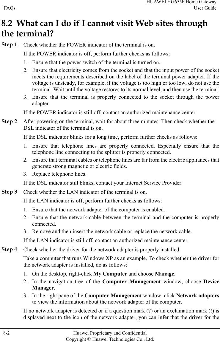 FAQs HUAWEI HG655b Home Gateway User Guide  8-2  Huawei Proprietary and Confidential      Copyright © Huawei Technologies Co., Ltd.   8.2  W  through the teStep 1 ChIf t2. at electricity comes from the socket and that the input power of the socket er. If the t use the . erly connected to the socket through the power Step 2 Aft ck whether the orm further checks as follows: at the rom the electric appliances that Step 3 Ch he LAN indicator of the terminal is on. uter is properly r replace the network cable. nter. Step 4 k to the icon of the network adapter, you can infer that the driver for the hat can I do if I cannot visit Web sitesrminal? eck whether the POWER indicator of the terminal is on. he POWER indicator is off, perform further checks as follows: 1. Ensure that the power switch of the terminal is turned on. Ensure thmeets the requirements described on the label of the terminal power adaptvoltage is unsteady, for example, if the voltage is too high or too low, do noterminal. Wait until the voltage restores to its normal level, and then use the terminal3. Ensure that the terminal is propadapter. If the POWER indicator is still off, contact an authorized maintenance center. er powering on the terminal, wait for about three minutes. Then cheDSL indicator of the terminal is on. he DSL indicator blinks for a long time, perfIf t1. Ensure that telephone lines are properly connected. Especially ensure thtelephone line connecting to the splitter is properly connected. 2. Ensure that terminal cables or telephone lines are far fgenerate strong magnetic or electric fields. 3. Replace telephone lines. If the DSL indicator still blinks, contact your Internet Service Provider. eck whether tIf the LAN indicator is off, perform further checks as follows: 1. Ensure that the network adapter of the computer is enabled. 2. Ensure that the network cable between the terminal and the compconnected. 3. Remove and then insert the network cable oIf the LAN indicator is still off, contact an authorized maintenance ceCheck whether the driver for the network adapter is properly installed. e a computeTa r that runs Windows XP as an example. To check whether the driver for the network adapter is installed, do as follows: 1. On the desktop, right-click My Computer and choose Manage. 2. In the navigation tree of the Computer Management window, choose Device Manager. 3. In the right pane of the Computer Management window, click Network adapters to view the information about the network adapter of the computer. If no network adapter is detected or if a question mark (?) or an exclamation mark (!) is displayed next