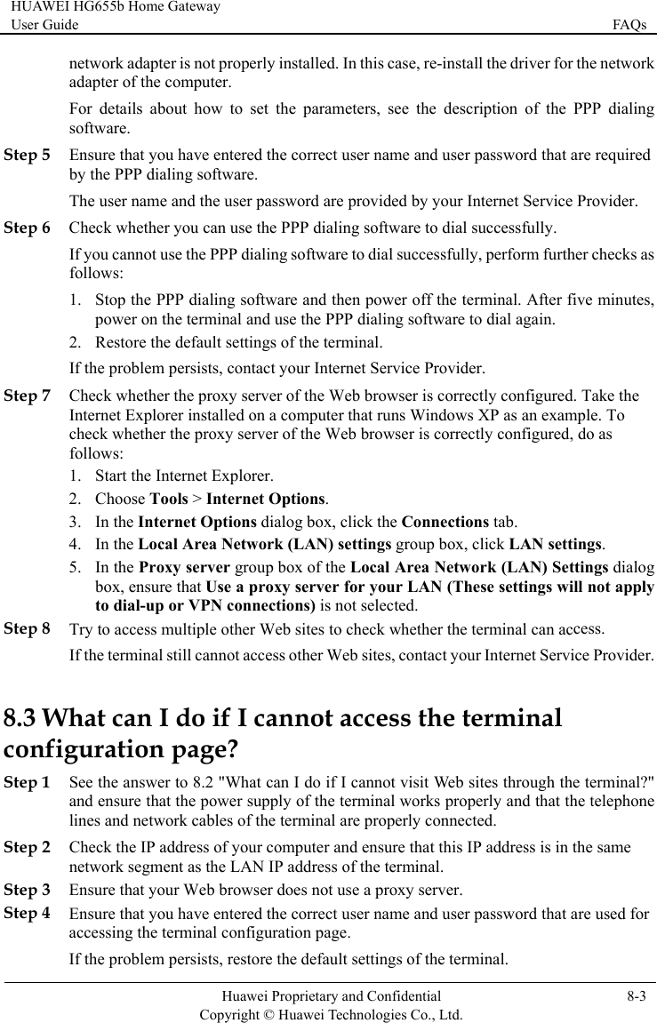 HUAWEI HG655b Home Gateway User Guide  FAQs    Huawei Proprietary and Confidential      Copyright © Huawei Technologies Co., Ltd. 8-3   Step 5 Step 6 Che successfully, perform further checks as , your Internet Service Provider. Step 7 eb browser is correctly configured. Take the ample. To igured, do as 2. box, ensure that Use a proxy server for your LAN (These settings will not apply cess. ccess other Web sites, contact your Internet Service Provider. 8.3 W &quot; erly and that the telephone Step 2 ensure that this IP address is in the same Step 3 Ensure that your Web browser does not use a proxy server. Step 4 Ensure that you have entered the correct user name and user password that are used for accessing the terminal configuration page. If the problem persists, restore the default settings of the terminal. network adapter is not properly installed. In this case, re-install the driver for the network adapter of the computer. For details about how to set the parameters, see the description of the PPP dialingsoftware. Ensure that you have entered the correct user name and user password that are required by the PPP dialing software. The user name and the user password are provided by your Internet Service Provider.  ck whether you can use the PPP dialing software to dial successfully. If you cannot use the PPP dialing software to dialfollows: 1. Stop the PPP dialing software and then power off the terminal. After five minutespower on the terminal and use the PPP dialing software to dial again. 2. Restore the default settings of the terminal. If the problem persists, contact Check whether the proxy server of the WInternet Explorer installed on a computer that runs Windows XP as an excheck whether the proxy server of the Web browser is correctly conffollows: 1. Start the Internet Explorer. Choose Tools &gt; Internet Options. In the Internet Options dialog box, click the Conne3. ctions tab. 4. In the Local Area Network (LAN) settings group box, click LAN settings. 5. In the Proxy server group box of the Local Area Network (LAN) Settings dialog to dial-up or VPN connections) is not selected. Step 8 Try to access multiple other Web sites to check whether the terminal can acIf the terminal still cannot ahat can I do if I cannot access the terminal configuration page? See the answer to 8.2 &quot;What can I do if I cannot visit WeStep 1 b sites through the terminal?and ensure that the power supply of the terminal works proplines and network cables of the terminal are properly connected. Check the IP address of your computer and network segment as the LAN IP address of the terminal. 