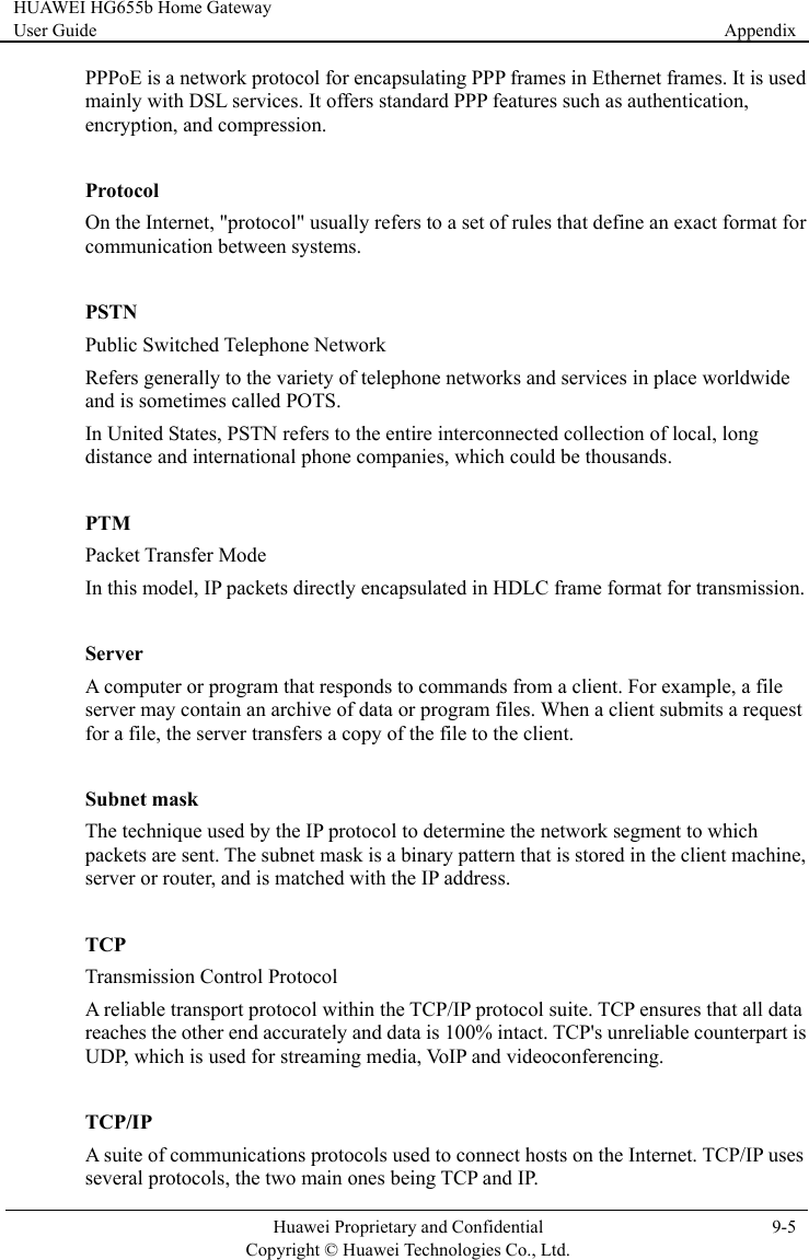 HUAWEI HG655b Home Gateway User Guide  Appendix    Huawei Proprietary and Confidential      Copyright © Huawei Technologies Co., Ltd. 9-5  PPPoE is a network protocol for encapsulating PPP frames in Ethernet frames. It is used mainly with DSL services. It offers standard PPP features such as authentication, encryption, and compression.  Protocol On the Internet, &quot;protocol&quot; usually refers to a set of rules that define an exact format for communication between systems.  PSTN Public Switched Telephone Network Refers generally to the variety of telephone networks and services in place worldwide and is sometimes called POTS. In United States, PSTN refers to the entire interconnected collection of local, long distance and international phone companies, which could be thousands.  PTM Packet Transfer Mode In this model, IP packets directly encapsulated in HDLC frame format for transmission.  Server A computer or program that responds to commands from a client. For example, a file server may contain an archive of data or program files. When a client submits a request for a file, the server transfers a copy of the file to the client.  Subnet mask The technique used by the IP protocol to determine the network segment to which packets are sent. The subnet mask is a binary pattern that is stored in the client machine, server or router, and is matched with the IP address.  TCP Transmission Control Protocol A reliable transport protocol within the TCP/IP protocol suite. TCP ensures that all data reaches the other end accurately and data is 100% intact. TCP&apos;s unreliable counterpart is UDP, which is used for streaming media, VoIP and videoconferencing.  TCP/IP A suite of communications protocols used to connect hosts on the Internet. TCP/IP uses several protocols, the two main ones being TCP and IP. 