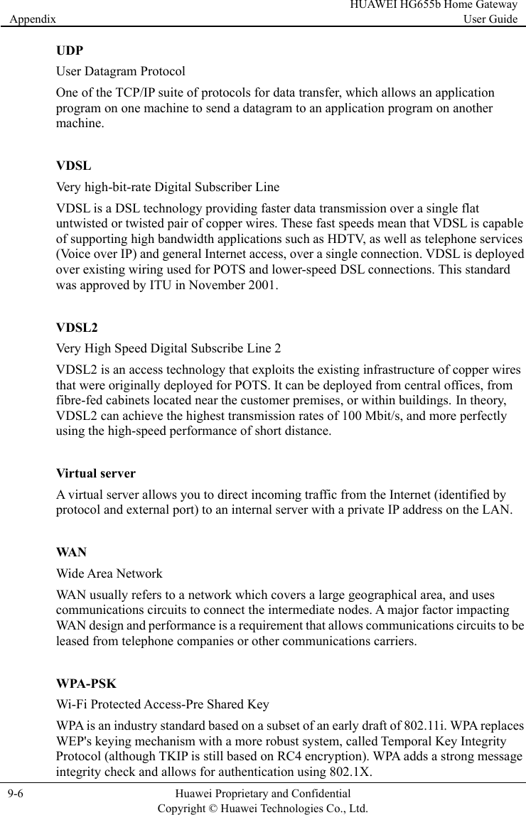 Appendix HUAWEI HG655b Home Gateway User Guide  9-6  Huawei Proprietary and Confidential      Copyright © Huawei Technologies Co., Ltd.   UDP User Datagram Protocol One of the TCP/IP suite of protocols for data transfer, which allows an application program on one machine to send a datagram to an application program on another machine.  VDSL Very high-bit-rate Digital Subscriber Line VDSL is a DSL technology providing faster data transmission over a single flat untwisted or twisted pair of copper wires. These fast speeds mean that VDSL is capable of supporting high bandwidth applications such as HDTV, as well as telephone services (Voice over IP) and general Internet access, over a single connection. VDSL is deployed over existing wiring used for POTS and lower-speed DSL connections. This standard was approved by ITU in November 2001.  VDSL2 Very  High Speed Digital Subscribe Line 2 VDSL2 is an access technology that exploits the existing infrastructure of copper wires that were originally deployed for POTS. It can be deployed from central offices, from fibre-fed cabinets located near the customer premises, or within buildings. In theory, VDSL2 can achieve the highest transmission rates of 100 Mbit/s, and more perfectly using the high-speed performance of short distance.  Virtual server A virtual server allows you to direct incoming traffic from the Internet (identified by protocol and external port) to an internal server with a private IP address on the LAN.  WAN Wide Area Network WAN usually refers to a network which covers a large geographical area, and uses communications circuits to connect the intermediate nodes. A major factor impacting WAN design and performance is a requirement that allows communications circuits to be leased from telephone companies or other communications carriers.  WPA-PSK Wi-Fi Protected Access-Pre Shared Key WPA is an industry standard based on a subset of an early draft of 802.11i. WPA replaces WEP&apos;s keying mechanism with a more robust system, called Temporal Key Integrity Protocol (although TKIP is still based on RC4 encryption). WPA adds a strong message integrity check and allows for authentication using 802.1X. 