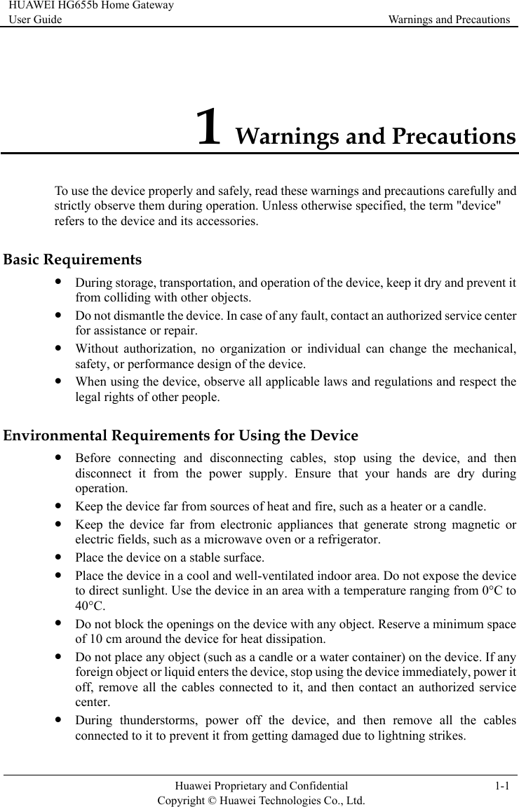 HUAWEI HG655b Home Gateway User Guide  Warnings and Precautions    Huawei Proprietary and Confidential      Copyright © Huawei Technologies Co., Ltd. 1-1  1 Warnings and Precautions To use the device properly and safely, read these warnings and precautions carefully and strictly observe them during operation. Unless otherwise specified, the term &quot;device&quot; and its accessories. Basic Rz When using the device, observe all applicable laws and regulations and respect the Enviroz ring  appliances that generate strong magnetic or z evice in a cool and well-ventilated indoor area. Do not expose the device z  liquid enters the device, stop using the device immediately, power it z During thunderstorms, power off the device, and then remove all the cables connected to it to prevent it from getting damaged due to lightning strikes. refers to the device equirements z During storage, transportation, and operation of the device, keep it dry and prevent it from colliding with other objects. z Do not dismantle the device. In case of any fault, contact an authorized service center for assistance or repair. z Without authorization, no organization or individual can change the mechanical, safety, or performance design of the device. legal rights of other people. nmental Requirements for Using the Device Before connecting and disconnecting cables, stop using the device, and then disconnect it from the power supply. Ensure that your hands are dry duoperation. z Keep the device far from sources of heat and fire, such as a heater or a candle. z Keep the device far from electronicelectric fields, such as a microwave oven or a refrigerator. z Place the device on a stable surface. Place the dto direct sunlight. Use the device in an area with a temperature ranging from 0°C to 40°C. z Do not block the openings on the device with any object. Reserve a minimum space of 10 cm around the device for heat dissipation. Do not place any object (such as a candle or a water container) on the device. If any foreign object oroff, remove all the cables connected to it, and then contact an authorized service center. 