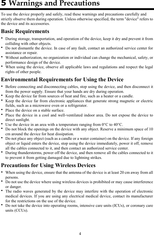 4 5 Warnings and Precautions To use the device properly and safely, read these warnings and precautions carefully and strictly observe them during operation. Unless otherwise specified, the term &quot;device&quot; refers to the device and its accessories. Basic Requirements  During storage, transportation, and operation of the device, keep it dry and prevent it from colliding with other objects.  Do not dismantle the device. In case of any fault, contact an authorized service center for assistance or repair.  Without authorization, no organization or individual can change the mechanical, safety, or performance design of the device.  When using the device, observe all applicable laws and regulations and respect the legal rights of other people. Environmental Requirements for Using the Device  Before connecting and disconnecting cables, stop using the device, and then disconnect it from the power supply. Ensure that your hands are dry during operation.  Keep the device far from sources of heat and fire, such as a heater or a candle.  Keep the device far from electronic appliances that generate strong magnetic or electric fields, such as a microwave oven or a refrigerator.  Place the device on a stable surface.  Place the device in a cool and well-ventilated indoor area. Do not expose the device to direct sunlight.  Use the device in an area with a temperature ranging from 0°C to 40°C.  Do not block the openings on the device with any object. Reserve a minimum space of 10 cm around the device for heat dissipation.  Do not place any object (such as a candle or a water container) on the device. If any foreign object or liquid enters the device, stop using the device immediately, power it off, remove all the cables connected to it, and then contact an authorized service center.  During thunderstorms, power off the device, and then remove all the cables connected to it to prevent it from getting damaged due to lightning strikes. Precautions for Using Wireless Devices  When using the device, ensure that the antenna of the device is at least 20 cm away from all persons.  Do not use the device where using wireless devices is prohibited or may cause interference or danger.  The radio waves generated by the device may interfere with the operation of electronic medical devices. If you are using any electrical medical device, contact its manufacturer for the restrictions on the use of the device.  Do not take the device into operating rooms, intensive care units (ICUs), or coronary care units (CCUs). 