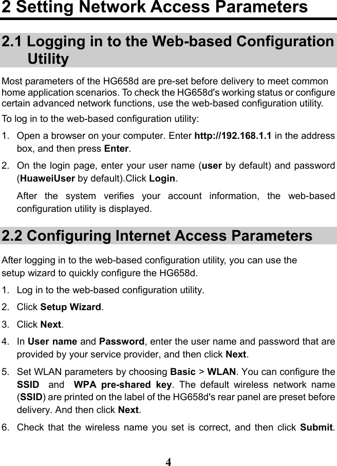   4 2 Setting Network Access Parameters 2.1 Logging in to the Web-based Configuration Utility Most parameters of the HG658d are pre-set before delivery to meet common home application scenarios. To check the HG658d&apos;s working status or configure certain advanced network functions, use the web-based configuration utility. To log in to the web-based configuration utility: 1. Open a browser on your computer. Enter http://192.168.1.1 in the address box, and then press Enter. 2. On the login page, enter your user name (user by default) and password (HuaweiUser by default).Click Login. After  the system verifies your account information, the web-based configuration utility is displayed. 2.2 Configuring Internet Access Parameters After logging in to the web-based configuration utility, you can use the setup wizard to quickly configure the HG658d. 1. Log in to the web-based configuration utility.  2.  Click Setup Wizard. 3.  Click Next.  4. In User name and Password, enter the user name and password that are provided by your service provider, and then click Next.  5. Set WLAN parameters by choosing Basic &gt; WLAN. You can configure the  SSID  and   WPA pre-shared  key.  The default  wireless network name (SSID) are printed on the label of the HG658d&apos;s rear panel are preset before delivery. And then click Next. 6. Check that the wireless name you set is correct, and then click  Submit.