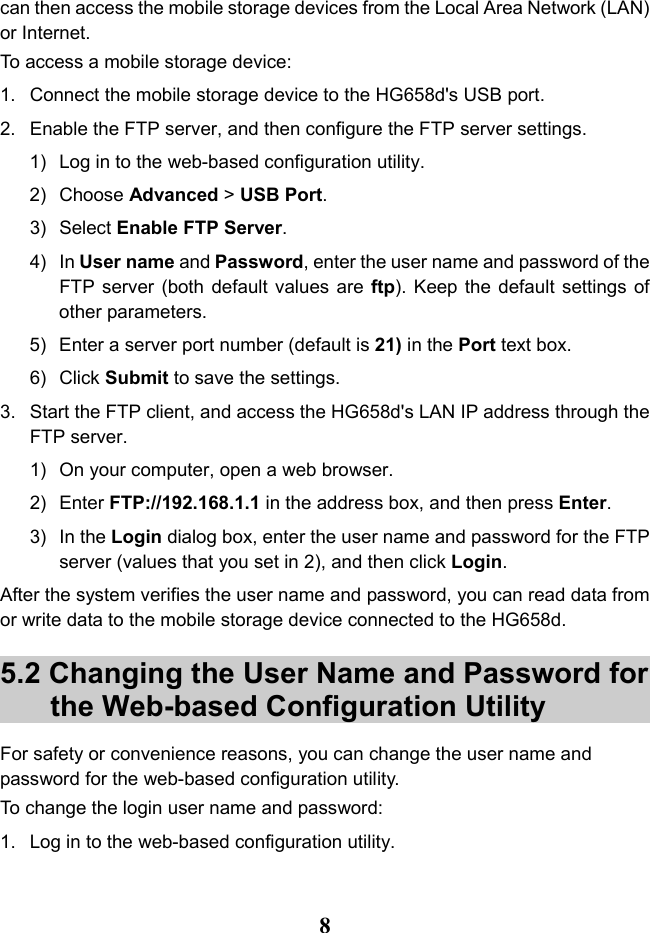   8 can then access the mobile storage devices from the Local Area Network (LAN) or Internet. To access a mobile storage device: 1.  Connect the mobile storage device to the HG658d&apos;s USB port. 2. Enable the FTP server, and then configure the FTP server settings. 1) Log in to the web-based configuration utility. 2) Choose Advanced &gt; USB Port. 3) Select Enable FTP Server. 4) In User name and Password, enter the user name and password of the FTP server (both default values are ftp). Keep the default settings of other parameters. 5) Enter a server port number (default is 21) in the Port text box. 6) Click Submit to save the settings. 3. Start the FTP client, and access the HG658d&apos;s LAN IP address through the FTP server. 1) On your computer, open a web browser. 2) Enter FTP://192.168.1.1 in the address box, and then press Enter. 3) In the Login dialog box, enter the user name and password for the FTP server (values that you set in 2), and then click Login. After the system verifies the user name and password, you can read data from or write data to the mobile storage device connected to the HG658d. 5.2 Changing the User Name and Password for the Web-based Configuration Utility For safety or convenience reasons, you can change the user name and password for the web-based configuration utility. To change the login user name and password: 1. Log in to the web-based configuration utility. 