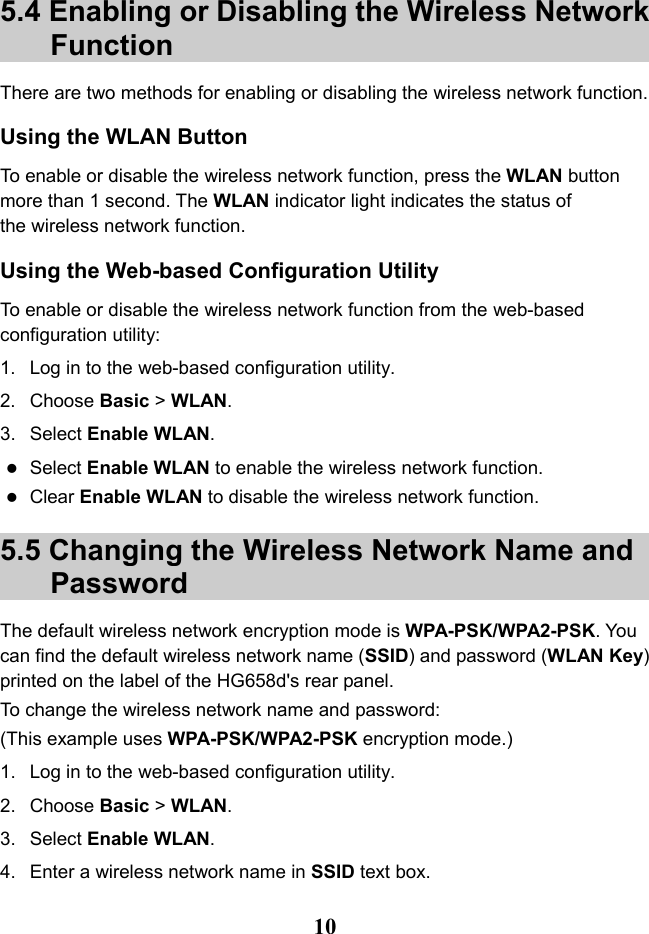   10 5.4 Enabling or Disabling the Wireless Network Function There are two methods for enabling or disabling the wireless network function. Using the WLAN Button To enable or disable the wireless network function, press the WLAN button more than 1 second. The WLAN indicator light indicates the status of the wireless network function. Using the Web-based Configuration Utility To enable or disable the wireless network function from the web-based configuration utility: 1. Log in to the web-based configuration utility. 2. Choose Basic &gt; WLAN. 3. Select Enable WLAN.  Select Enable WLAN to enable the wireless network function.  Clear Enable WLAN to disable the wireless network function. 5.5 Changing the Wireless Network Name and Password The default wireless network encryption mode is WPA-PSK/WPA2-PSK. You can find the default wireless network name (SSID) and password (WLAN Key) printed on the label of the HG658d&apos;s rear panel. To change the wireless network name and password: (This example uses WPA-PSK/WPA2-PSK encryption mode.) 1. Log in to the web-based configuration utility. 2. Choose Basic &gt; WLAN. 3. Select Enable WLAN. 4.  Enter a wireless network name in SSID text box. 