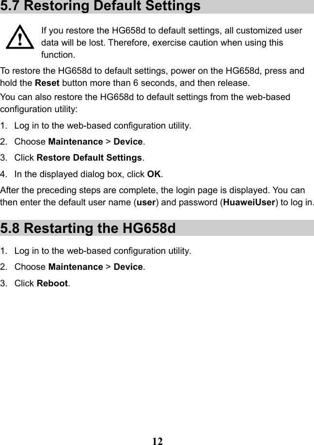   12 5.7 Restoring Default Settings  If you restore the HG658d to default settings, all customized user data will be lost. Therefore, exercise caution when using this function. To restore the HG658d to default settings, power on the HG658d, press and hold the Reset button more than 6 seconds, and then release. You can also restore the HG658d to default settings from the web-based configuration utility: 1. Log in to the web-based configuration utility. 2. Choose Maintenance &gt; Device. 3. Click Restore Default Settings. 4. In the displayed dialog box, click OK. After the preceding steps are complete, the login page is displayed. You can then enter the default user name (user) and password (HuaweiUser) to log in. 5.8 Restarting the HG658d 1. Log in to the web-based configuration utility. 2. Choose Maintenance &gt; Device. 3. Click Reboot. 