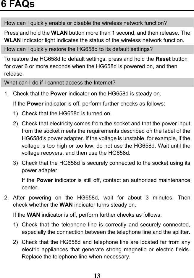  13 6 FAQs How can I quickly enable or disable the wireless network function? Press and hold the WLAN button more than 1 second, and then release. The WLAN indicator light indicates the status of the wireless network function. How can I quickly restore the HG658d to its default settings? To restore the HG658d to default settings, press and hold the Reset button for over 6 or more seconds when the HG658d is powered on, and then release. What can I do if I cannot access the Internet? 1. Check that the Power indicator on the HG658d is steady on. If the Power indicator is off, perform further checks as follows: 1) Check that the HG658d is turned on. 2) Check that electricity comes from the socket and that the power input from the socket meets the requirements described on the label of the HG658d&apos;s power adapter. If the voltage is unstable, for example, if the voltage is too high or too low, do not use the HG658d. Wait until the voltage recovers, and then use the HG658d. 3) Check that the HG658d is securely connected to the socket using its power adapter. If the Power indicator is still off, contact an authorized maintenance center. 2. After powering on the HG658d, wait for about 3 minutes. Then check whether the WAN indicator turns steady on. If the WAN indicator is off, perform further checks as follows: 1) Check that the telephone line is correctly and securely connected, especially the connection between the telephone line and the splitter. 2) Check that the HG658d and telephone line are located far from any electric appliances that generate strong magnetic or electric fields. Replace the telephone line when necessary. 