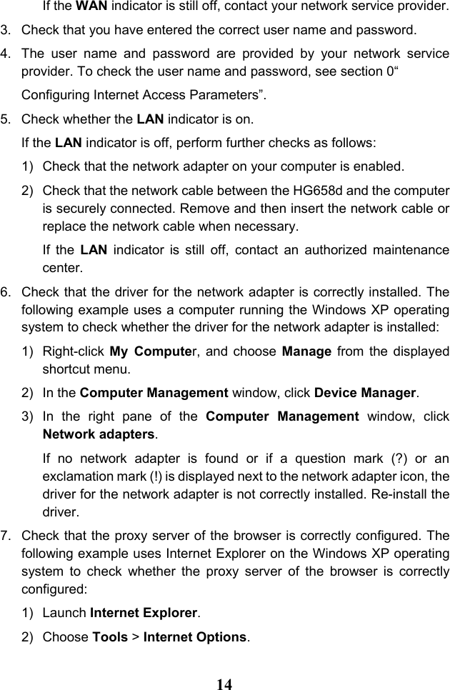  14 If the WAN indicator is still off, contact your network service provider. 3. Check that you have entered the correct user name and password. 4. The user name and password are provided by your network service provider. To check the user name and password, see section 0“ Configuring Internet Access Parameters”. 5. Check whether the LAN indicator is on. If the LAN indicator is off, perform further checks as follows: 1) Check that the network adapter on your computer is enabled. 2) Check that the network cable between the HG658d and the computer is securely connected. Remove and then insert the network cable or replace the network cable when necessary. If the LAN indicator is still off, contact an authorized maintenance center. 6. Check that the driver for the network adapter is correctly installed. The following example uses a computer running the Windows XP operating system to check whether the driver for the network adapter is installed: 1) Right-click  My Computer, and choose Manage from the displayed shortcut menu. 2) In the Computer Management window, click Device Manager. 3) In the right pane of the Computer Management window, click Network adapters. If no network adapter is found or if a question mark (?) or an exclamation mark (!) is displayed next to the network adapter icon, the driver for the network adapter is not correctly installed. Re-install the driver. 7. Check that the proxy server of the browser is correctly configured. The following example uses Internet Explorer on the Windows XP operating system  to check whether the proxy server of the browser is correctly configured: 1) Launch Internet Explorer. 2) Choose Tools &gt; Internet Options. 