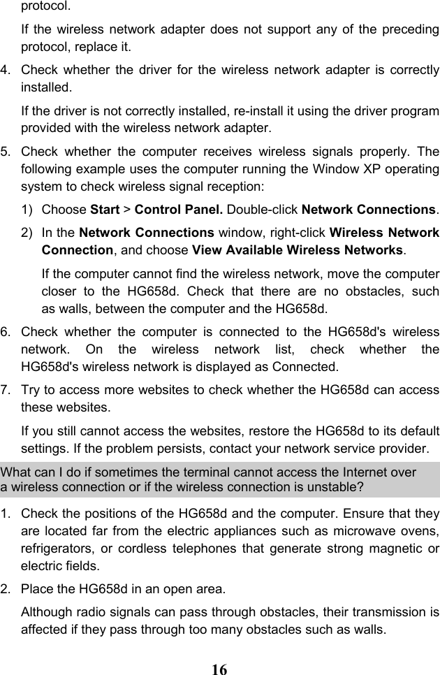  16 protocol. If the wireless network adapter does not support any of the preceding protocol, replace it. 4. Check whether the driver for the wireless network adapter is correctly installed. If the driver is not correctly installed, re-install it using the driver program provided with the wireless network adapter. 5. Check whether the computer receives wireless signals properly. The following example uses the computer running the Window XP operating system to check wireless signal reception: 1) Choose Start &gt; Control Panel. Double-click Network Connections. 2) In the Network Connections window, right-click Wireless Network Connection, and choose View Available Wireless Networks. If the computer cannot find the wireless network, move the computer closer to the HG658d. Check that there are no obstacles, such as walls, between the computer and the HG658d. 6. Check whether the computer is connected to the HG658d&apos;s wireless network. On the wireless network list, check whether the HG658d&apos;s wireless network is displayed as Connected. 7. Try to access more websites to check whether the HG658d can access these websites. If you still cannot access the websites, restore the HG658d to its default settings. If the problem persists, contact your network service provider. What can I do if sometimes the terminal cannot access the Internet over a wireless connection or if the wireless connection is unstable? 1. Check the positions of the HG658d and the computer. Ensure that they are located far from the electric appliances such as microwave ovens, refrigerators, or cordless telephones that generate strong magnetic or electric fields. 2. Place the HG658d in an open area. Although radio signals can pass through obstacles, their transmission is affected if they pass through too many obstacles such as walls. 