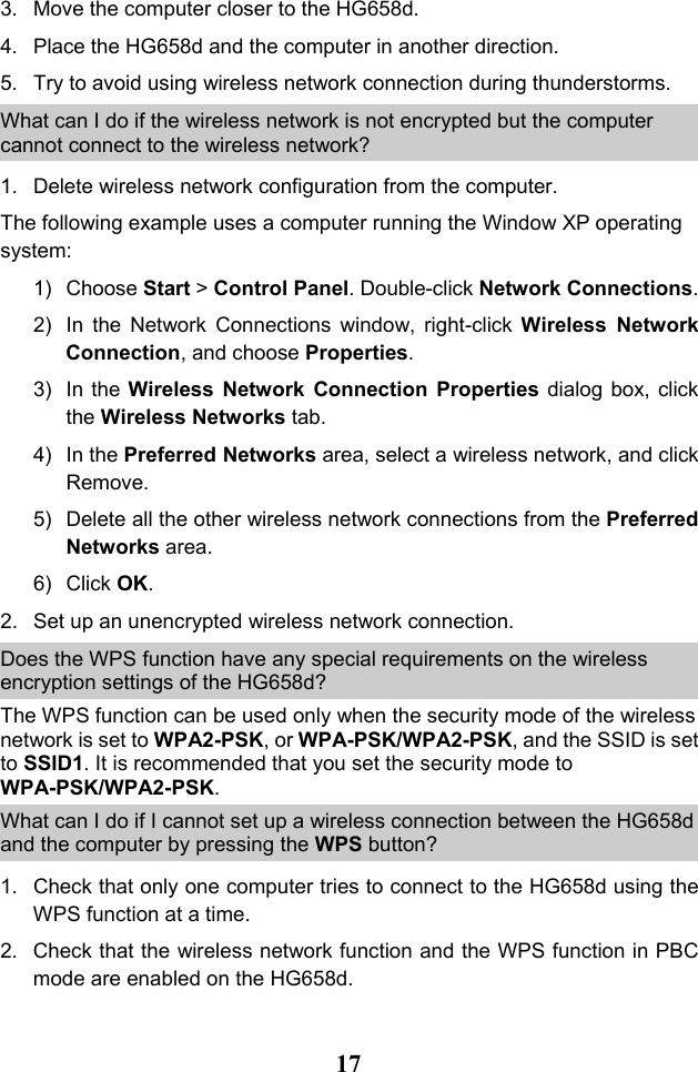  17 3. Move the computer closer to the HG658d. 4. Place the HG658d and the computer in another direction. 5. Try to avoid using wireless network connection during thunderstorms. What can I do if the wireless network is not encrypted but the computer cannot connect to the wireless network? 1. Delete wireless network configuration from the computer.  The following example uses a computer running the Window XP operating system: 1) Choose Start &gt; Control Panel. Double-click Network Connections. 2) In the Network Connections window, right-click Wireless Network Connection, and choose Properties. 3) In the Wireless Network Connection Properties dialog box, click the Wireless Networks tab. 4) In the Preferred Networks area, select a wireless network, and click Remove.  5) Delete all the other wireless network connections from the Preferred Networks area. 6) Click OK. 2. Set up an unencrypted wireless network connection. Does the WPS function have any special requirements on the wireless encryption settings of the HG658d? The WPS function can be used only when the security mode of the wireless network is set to WPA2-PSK, or WPA-PSK/WPA2-PSK, and the SSID is set to SSID1. It is recommended that you set the security mode to WPA-PSK/WPA2-PSK. What can I do if I cannot set up a wireless connection between the HG658d and the computer by pressing the WPS button? 1. Check that only one computer tries to connect to the HG658d using the WPS function at a time. 2. Check that the wireless network function and the WPS function in PBC mode are enabled on the HG658d. 