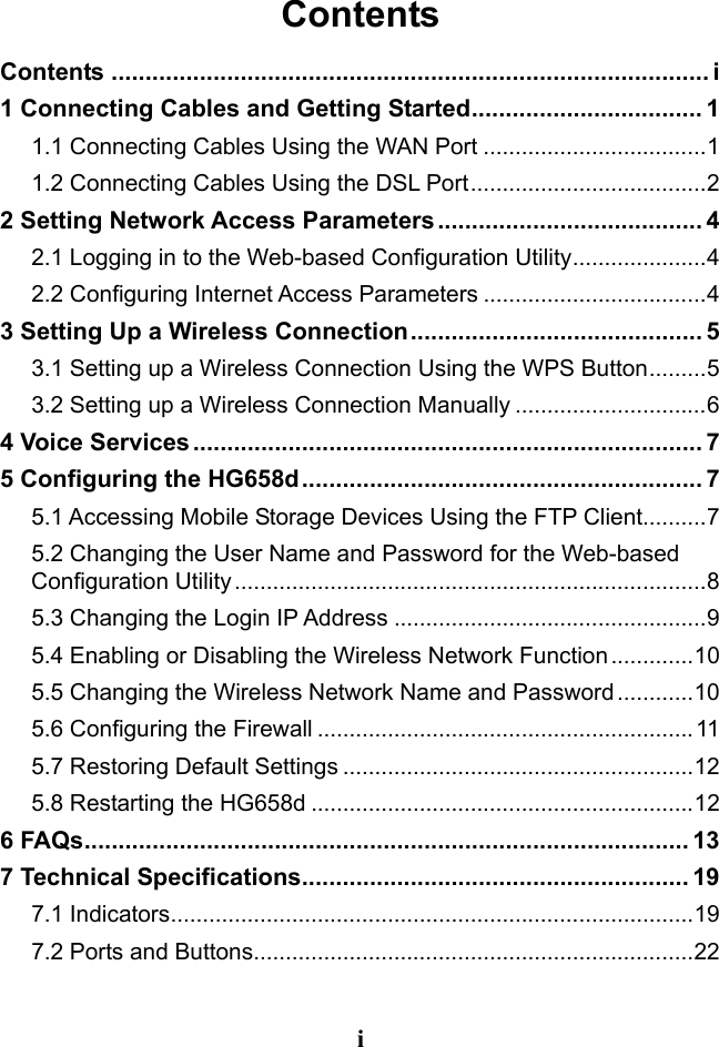 i Contents Contents ........................................................................................ i 1 Connecting Cables and Getting Started .................................. 1 1.1 Connecting Cables Using the WAN Port ................................... 1 1.2 Connecting Cables Using the DSL Port ..................................... 2 2 Setting Network Access Parameters ....................................... 4 2.1 Logging in to the Web-based Configuration Utility ..................... 4 2.2 Configuring Internet Access Parameters ................................... 4 3 Setting Up a Wireless Connection ........................................... 5 3.1 Setting up a Wireless Connection Using the WPS Button ......... 5 3.2 Setting up a Wireless Connection Manually .............................. 6 4 Voice Services ........................................................................... 7 5 Configuring the HG658d ........................................................... 7 5.1 Accessing Mobile Storage Devices Using the FTP Client .......... 7 5.2 Changing the User Name and Password for the Web-based Configuration Utility .......................................................................... 8 5.3 Changing the Login IP Address ................................................. 9 5.4 Enabling or Disabling the Wireless Network Function ............. 10 5.5 Changing the Wireless Network Name and Password ............ 10 5.6 Configuring the Firewall ........................................................... 11 5.7 Restoring Default Settings ....................................................... 12 5.8 Restarting the HG658d ............................................................ 12 6 FAQs ......................................................................................... 13 7 Technical Specifications ......................................................... 19 7.1 Indicators .................................................................................. 19 7.2 Ports and Buttons ..................................................................... 22 