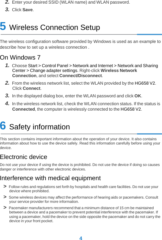 42.  Enter your desired SSID (WLAN name) and WLAN password.3.  Click Save.5 Wireless Connection SetupThe wireless configuration software provided by Windows is used as an example to describe how to set up a wireless connection . On Windows 71.  Choose Start &gt; Control Panel &gt; Network and Internet &gt; Network and Sharing Center &gt; Change adapter settings. Right-click Wireless Network Connection, and select Connect/Disconnect. 2.  From the wireless network list, select the WLAN provided by the HG658 V2. Click Connect.3.  In the displayed dialog box, enter the WLAN password and click OK.4.  In the wireless network list, check the WLAN connection status. If the status is Connected, the computer is wirelessly connected to the HG658 V2.6 Safety informationThis section contains important information about the operation of your device. It also contains information about how to use the device safely. Read this information carefully before using your device.Electronic deviceDo not use your device if using the device is prohibited. Do not use the device if doing so causes danger or interference with other electronic devices.Interference with medical equipment&gt;  Follow rules and regulations set forth by hospitals and health care facilities. Do not use your device where prohibited.&gt;  Some wireless devices may affect the performance of hearing aids or pacemakers. Consult your service provider for more information.&gt;  Pacemaker manufacturers recommend that a minimum distance of 15 cm be maintained between a device and a pacemaker to prevent potential interference with the pacemaker. If using a pacemaker, hold the device on the side opposite the pacemaker and do not carry the device in your front pocket.