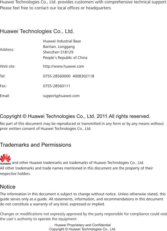 Huawei Technologies Co., Ltd. provides customers with comprehensive technical support. Please feel free to contact our local ofces or headquarters.Huawei Technologies Co., Ltd.Address:Huawei Industrial BaseBantian, LonggangShenzhen 518129People&apos;s Republic of ChinaWeb site: http://www.huawei.comTel: 0755-28560000  4008302118Fax: 0755-28560111Email: support@huawei.comHuawei Proprietary and CondentialCopyright © Huawei Technologies Co., Ltd.Copyright © Huawei Technologies Co., Ltd. 2011.All rights reserved.No part of this document may be reproduced or transmitted in any form or by any means without prior written consent of Huawei Technologies Co., Ltd.Trademarks and Permissions and other Huawei trademarks are trademarks of Huawei Technologies Co., Ltd.All other trademarks and trade names mentioned in this document are the property of their respective holders.NoticeThe information in this document is subject to change without notice. Unless otherwise stated, this guide serves only as a guide. All statements, information, and recommendations in this document do not constitute a warranty of any kind, expressed or implied.Changes or modications not expressly approved by the party responsible for compliance could void the user&apos;s authority to operate the equipment.