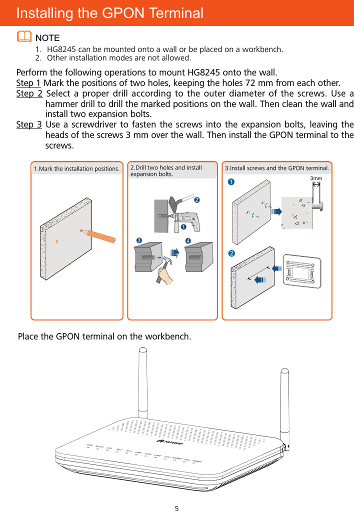 5Installing the GPON TerminalNOTE1.  HG8245 can be mounted onto a wall or be placed on a workbench.2.  Other installation modes are not allowed.Perform the following operations to mount HG8245 onto the wall.Step 1 Mark the positions of two holes, keeping the holes 72 mm from each other.Step 2 Select a proper drill according to the outer diameter of the screws. Use a hammer drill to drill the marked positions on the wall. Then clean the wall and install two expansion bolts.Step 3 Use a screwdriver to fasten the screws into the expansion bolts, leaving the heads of the screws 3 mm over the wall. Then install the GPON terminal to the screws.Place the GPON terminal on the workbench.