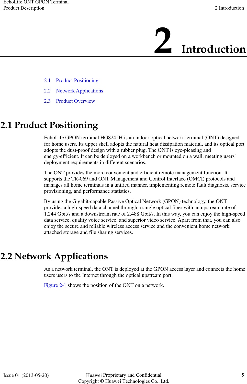 EchoLife ONT GPON Terminal Product Description  2 Introduction  Issue 01 (2013-05-20)  Huawei Proprietary and Confidential                                     Copyright © Huawei Technologies Co., Ltd. 5  2 Introduction 2.1    Product Positioning 2.2    Network Applications 2.3    Product Overview 2.1 Product Positioning EchoLife GPON terminal HG8245H is an indoor optical network terminal (ONT) designed for home users. Its upper shell adopts the natural heat dissipation material, and its optical port adopts the dust-proof design with a rubber plug. The ONT is eye-pleasing and energy-efficient. It can be deployed on a workbench or mounted on a wall, meeting users&apos; deployment requirements in different scenarios. The ONT provides the more convenient and efficient remote management function. It supports the TR-069 and ONT Management and Control Interface (OMCI) protocols and manages all home terminals in a unified manner, implementing remote fault diagnosis, service provisioning, and performance statistics. By using the Gigabit-capable Passive Optical Network (GPON) technology, the ONT provides a high-speed data channel through a single optical fiber with an upstream rate of 1.244 Gbit/s and a downstream rate of 2.488 Gbit/s. In this way, you can enjoy the high-speed data service, quality voice service, and superior video service. Apart from that, you can also enjoy the secure and reliable wireless access service and the convenient home network attached storage and file sharing services.   2.2 Network Applications As a network terminal, the ONT is deployed at the GPON access layer and connects the home users users to the Internet through the optical upstream port. Figure 2-1 shows the position of the ONT on a network. 