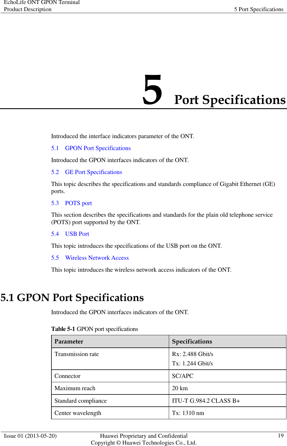 EchoLife ONT GPON Terminal Product Description  5 Port Specifications  Issue 01 (2013-05-20)  Huawei Proprietary and Confidential                   Copyright © Huawei Technologies Co., Ltd. 19  5 Port Specifications Introduced the interface indicators parameter of the ONT. 5.1    GPON Port Specifications Introduced the GPON interfaces indicators of the ONT. 5.2    GE Port Specifications This topic describes the specifications and standards compliance of Gigabit Ethernet (GE) ports. 5.3    POTS port This section describes the specifications and standards for the plain old telephone service (POTS) port supported by the ONT. 5.4    USB Port This topic introduces the specifications of the USB port on the ONT. 5.5    Wireless Network Access This topic introduces the wireless network access indicators of the ONT. 5.1 GPON Port Specifications Introduced the GPON interfaces indicators of the ONT. Table 5-1 GPON port specifications Parameter  Specifications Transmission rate  Rx: 2.488 Gbit/s Tx: 1.244 Gbit/s Connector  SC/APC Maximum reach  20 km Standard compliance  ITU-T G.984.2 CLASS B+ Center wavelength  Tx: 1310 nm 