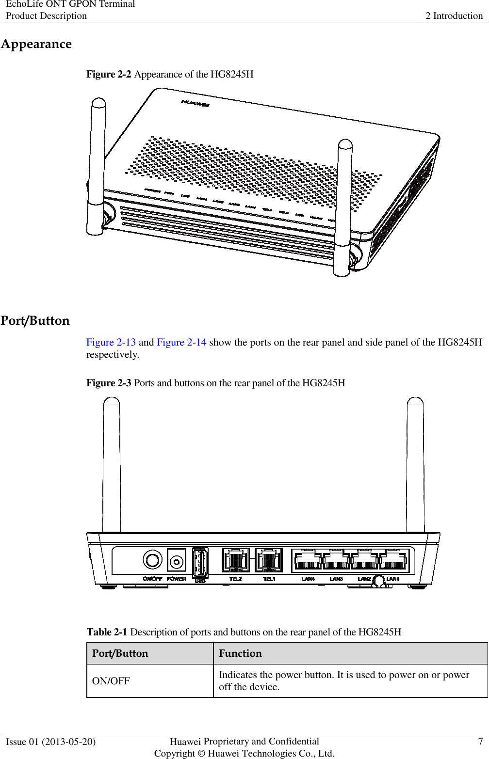 EchoLife ONT GPON Terminal Product Description  2 Introduction  Issue 01 (2013-05-20)  Huawei Proprietary and Confidential                                     Copyright © Huawei Technologies Co., Ltd. 7  Appearance Figure 2-2 Appearance of the HG8245H   Port/Button Figure 2-13 and Figure 2-14 show the ports on the rear panel and side panel of the HG8245H respectively. Figure 2-3 Ports and buttons on the rear panel of the HG8245H   Table 2-1 Description of ports and buttons on the rear panel of the HG8245H Port/Button  Function ON/OFF  Indicates the power button. It is used to power on or power off the device. 