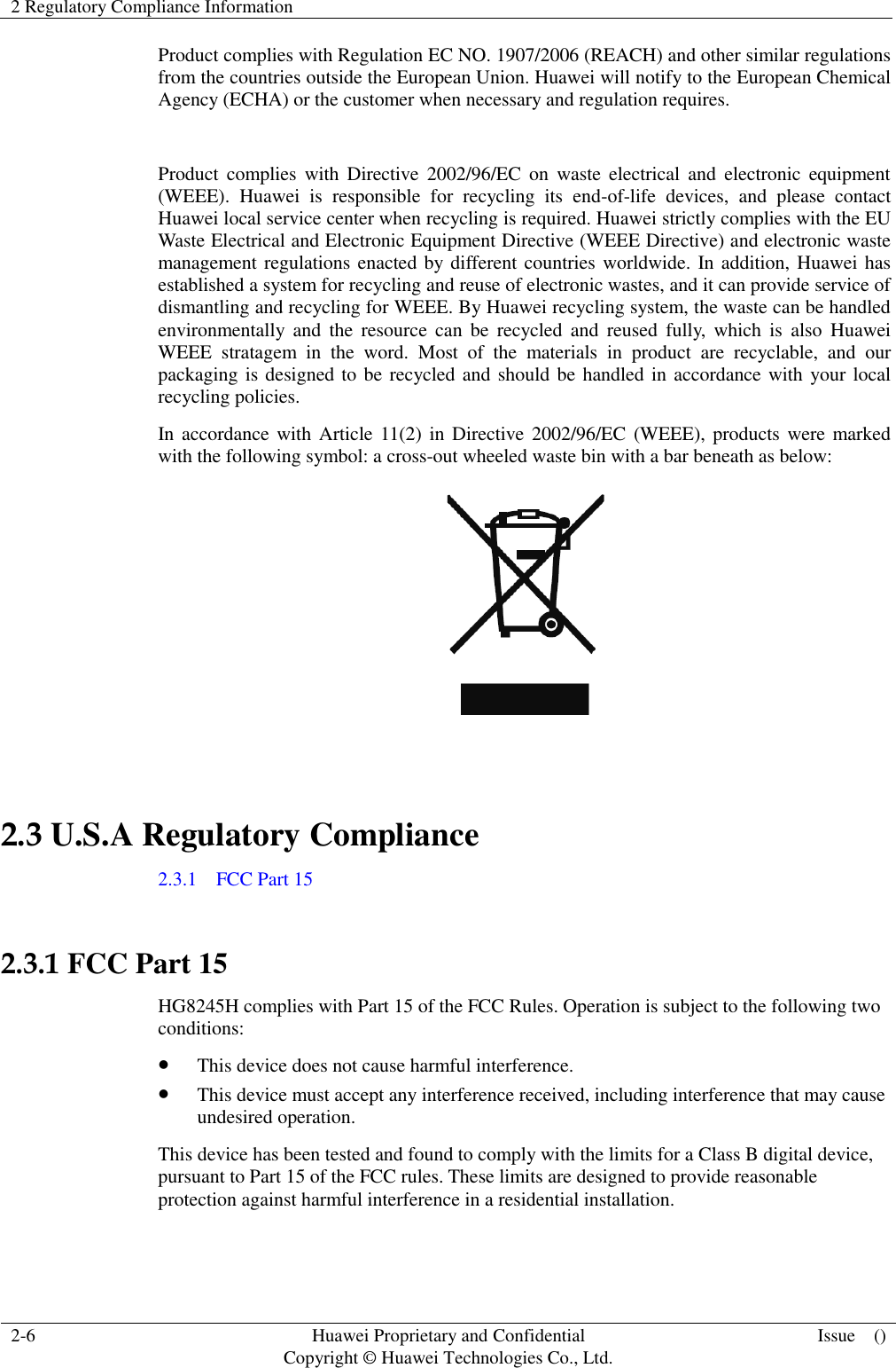 2 Regulatory Compliance Information    2-6 Huawei Proprietary and Confidential                                     Copyright © Huawei Technologies Co., Ltd. Issue    ()  Product complies with Regulation EC NO. 1907/2006 (REACH) and other similar regulations from the countries outside the European Union. Huawei will notify to the European Chemical Agency (ECHA) or the customer when necessary and regulation requires.  Product  complies  with  Directive  2002/96/EC  on  waste electrical and  electronic  equipment (WEEE).  Huawei  is  responsible  for  recycling  its  end-of-life  devices,  and  please  contact Huawei local service center when recycling is required. Huawei strictly complies with the EU Waste Electrical and Electronic Equipment Directive (WEEE Directive) and electronic waste management regulations enacted by different countries worldwide. In addition, Huawei has established a system for recycling and reuse of electronic wastes, and it can provide service of dismantling and recycling for WEEE. By Huawei recycling system, the waste can be handled environmentally  and  the  resource  can  be  recycled  and  reused  fully,  which  is  also  Huawei WEEE  stratagem  in  the  word.  Most  of  the  materials  in  product  are  recyclable,  and  our packaging is designed to be recycled and should be handled in accordance with your local recycling policies.   In accordance  with Article 11(2) in Directive 2002/96/EC (WEEE), products were marked with the following symbol: a cross-out wheeled waste bin with a bar beneath as below:   2.3 U.S.A Regulatory Compliance 2.3.1    FCC Part 15  2.3.1 FCC Part 15 HG8245H complies with Part 15 of the FCC Rules. Operation is subject to the following two conditions:  This device does not cause harmful interference.  This device must accept any interference received, including interference that may cause undesired operation. This device has been tested and found to comply with the limits for a Class B digital device, pursuant to Part 15 of the FCC rules. These limits are designed to provide reasonable protection against harmful interference in a residential installation. 