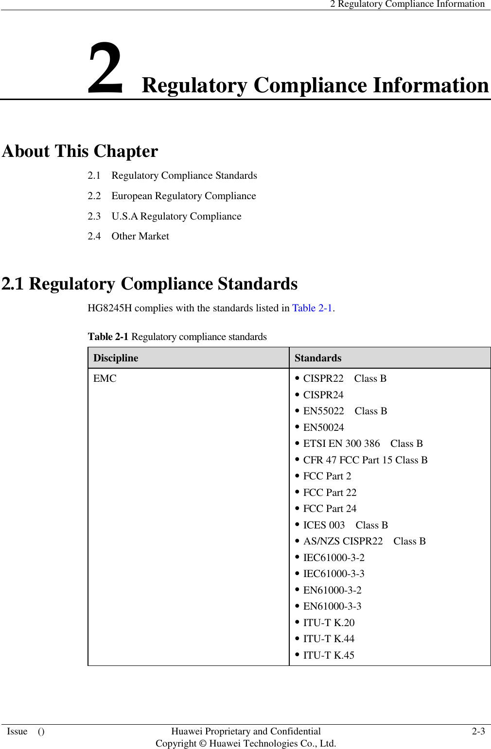   2 Regulatory Compliance Information  Issue    () Huawei Proprietary and Confidential                                     Copyright © Huawei Technologies Co., Ltd. 2-3  2 Regulatory Compliance Information About This Chapter 2.1    Regulatory Compliance Standards 2.2    European Regulatory Compliance 2.3    U.S.A Regulatory Compliance 2.4  Other Market 2.1 Regulatory Compliance Standards HG8245H complies with the standards listed in Table 2-1. Table 2-1 Regulatory compliance standards Discipline Standards EMC  CISPR22    Class B  CISPR24  EN55022    Class B  EN50024  ETSI EN 300 386    Class B  CFR 47 FCC Part 15 Class B  FCC Part 2  FCC Part 22  FCC Part 24  ICES 003    Class B  AS/NZS CISPR22    Class B  IEC61000-3-2  IEC61000-3-3  EN61000-3-2  EN61000-3-3  ITU-T K.20  ITU-T K.44  ITU-T K.45 