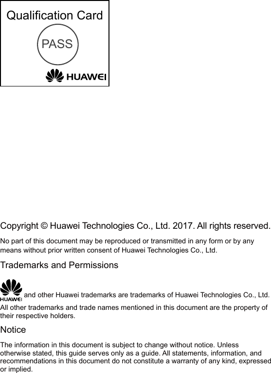 Qualiﬁcation CardPASSCopyright © Huawei Technologies Co., Ltd. 2017. All rights reserved.No part of this document may be reproduced or transmitted in any form or by any means without prior written consent of Huawei Technologies Co., Ltd.Trademarks and Permissions and other Huawei trademarks are trademarks of Huawei Technologies Co., Ltd.All other trademarks and trade names mentioned in this document are the property of their respective holders.NoticeThe information in this document is subject to change without notice. Unless otherwise stated, this guide serves only as a guide. All statements, information, and recommendations in this document do not constitute a warranty of any kind, expressed or implied.