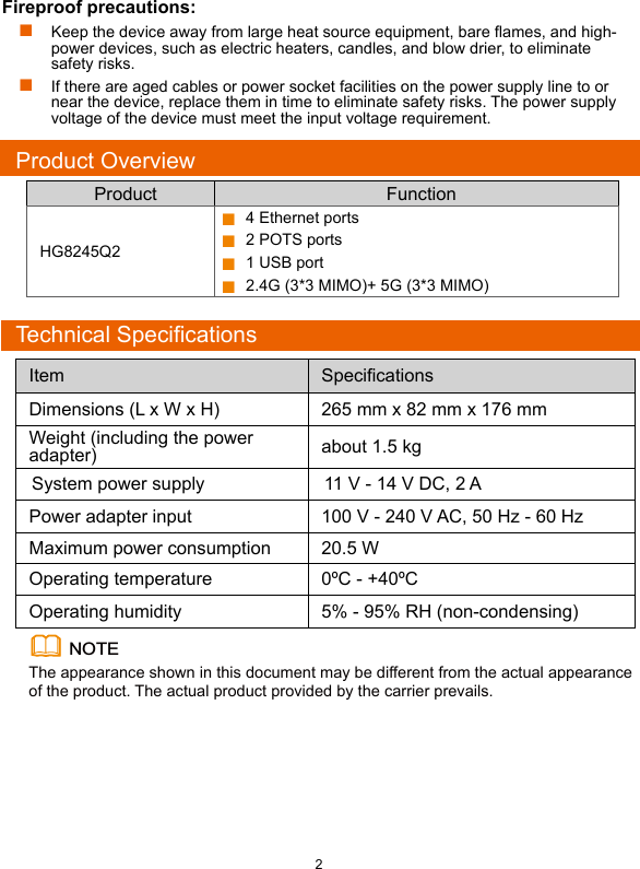 2Product OverviewProduct FunctionHG8245Q2 4 Ethernet ports 2 POTS ports 1 USB port 2.4G (3*3 MIMO)+ 5G (3*3 MIMO)Technical SpecificationsNOTEThe appearance shown in this document may be different from the actual appearance of the product. The actual product provided by the carrier prevails.Item  SpeciﬁcationsDimensions (L x W x H) 265 mm x 82 mm x 176 mmWeight (including the power adapter) about 1.5 kgSystem power supply 11 V - 14 V DC, 2 APower adapter input 100 V - 240 V AC, 50 Hz - 60 HzMaximum power consumption 20.5 WOperating temperature 0ºC - +40ºCOperating humidity 5% - 95% RH (non-condensing)Fireproof precautions: Keep the device away from large heat source equipment, bare ames, and high-power devices, such as electric heaters, candles, and blow drier, to eliminate safety risks. If there are aged cables or power socket facilities on the power supply line to or near the device, replace them in time to eliminate safety risks. The power supply voltage of the device must meet the input voltage requirement.