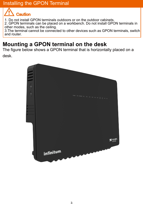 3Mounting a GPON terminal on the deskThe figure below shows a GPON terminal that is horizontally placed on a desk.Installing the GPON Terminal1. Do not install GPON terminals outdoors or on the outdoor cabinets.2. GPON terminals can be placed on a workbench. Do not install GPON terminals in other modes, such as the ceiling.3.The terminal cannot be connected to other devices such as GPON terminals, switch and router.
