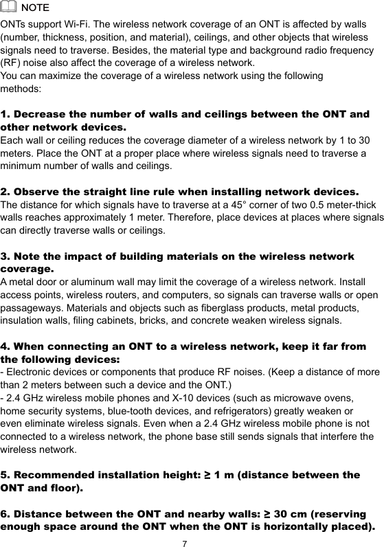 ONTs support Wi-Fi. The wireless network coverage of an ONT is affected by walls (number, thickness, position, and material), ceilings, and other objects that wireless signals need to traverse. Besides, the material type and background radio frequency (RF) noise also affect the coverage of a wireless network.You can maximize the coverage of a wireless network using the following methods:1. Decrease the number of walls and ceilings between the ONT and other network devices.Each wall or ceiling reduces the coverage diameter of a wireless network by 1 to 30 meters. Place the ONT at a proper place where wireless signals need to traverse a minimum number of walls and ceilings.2. Observe the straight line rule when installing network devices.The distance for which signals have to traverse at a 45° corner of two 0.5 meter-thick walls reaches approximately 1 meter. Therefore, place devices at places where signals can directly traverse walls or ceilings. 3. Note the impact of building materials on the wireless network coverage.A metal door or aluminum wall may limit the coverage of a wireless network. Install access points, wireless routers, and computers, so signals can traverse walls or open passageways. Materials and objects such as fiberglass products, metal products, insulation walls, filing cabinets, bricks, and concrete weaken wireless signals.4. When connecting an ONT to a wireless network, keep it far from the following devices:- Electronic devices or components that produce RF noises. (Keep a distance of more than 2 meters between such a device and the ONT.)- 2.4 GHz wireless mobile phones and X-10 devices (such as microwave ovens, home security systems, blue-tooth devices, and refrigerators) greatly weaken or even eliminate wireless signals. Even when a 2.4 GHz wireless mobile phone is not connected to a wireless network, the phone base still sends signals that interfere the wireless network.5. Recommended installation height: ≥ 1 m (distance between the ONT and floor).6. Distance between the ONT and nearby walls: ≥ 30 cm (reserving enough space around the ONT when the ONT is horizontally placed).NOTE7