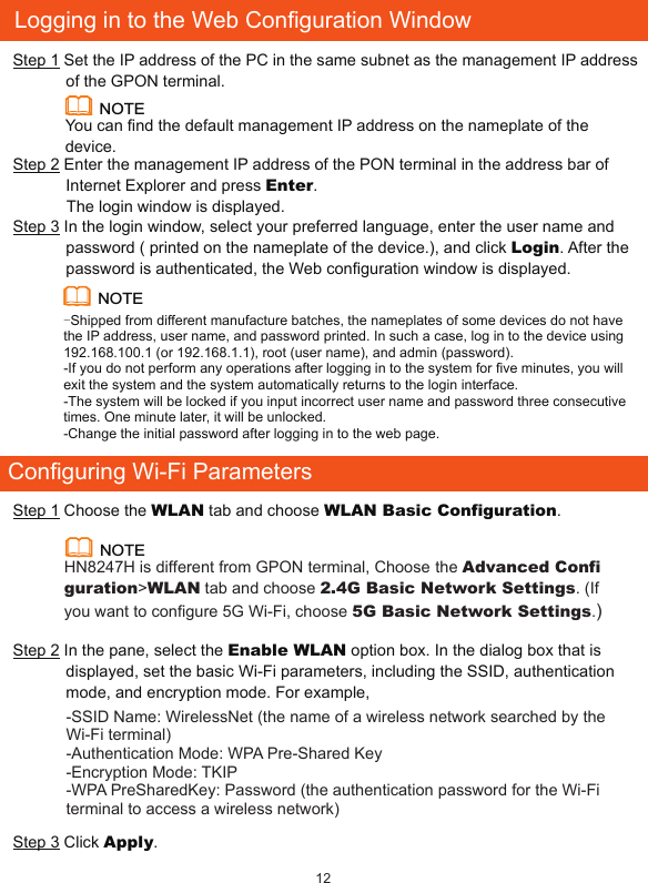 Configuring Wi-Fi ParametersStep 1 Choose the WLAN tab and choose WLAN Basic Configuration. NOTEHN8247H is different from GPON terminal, Choose the Advanced Configuration&gt;WLAN tab and choose 2.4G Basic Network Settings. (If you want to configure 5G Wi-Fi, choose 5G Basic Network Settings.)Step 2 In the pane, select the Enable WLAN option box. In the dialog box that is displayed, set the basic Wi-Fi parameters, including the SSID, authentication mode, and encryption mode. For example,-SSID Name: WirelessNet (the name of a wireless network searched by the Wi-Fi terminal)-Authentication Mode: WPA Pre-Shared Key -Encryption Mode: TKIP -WPA PreSharedKey: Password (the authentication password for the Wi-Fi terminal to access a wireless network)Step 3 Click Apply.12Logging in to the Web Configuration WindowStep 1 Set the IP address of the PC in the same subnet as the management IP address of the GPON terminal. Step 2 Enter the management IP address of the PON terminal in the address bar of Internet Explorer and press Enter.            The login window is displayed. Step 3 In the login window, select your preferred language, enter the user name and password ( printed on the nameplate of the device.), and click Login. After the password is authenticated, the Web configuration window is displayed. NOTE-Shipped from different manufacture batches, the nameplates of some devices do not have the IP address, user name, and password printed. In such a case, log in to the device using 192.168.100.1 (or 192.168.1.1), root (user name), and admin (password).-If you do not perform any operations after logging in to the system for ve minutes, you will exit the system and the system automatically returns to the login interface.-The system will be locked if you input incorrect user name and password three consecutive times. One minute later, it will be unlocked.-Change the initial password after logging in to the web page.NOTEYou can nd the default management IP address on the nameplate of the device.