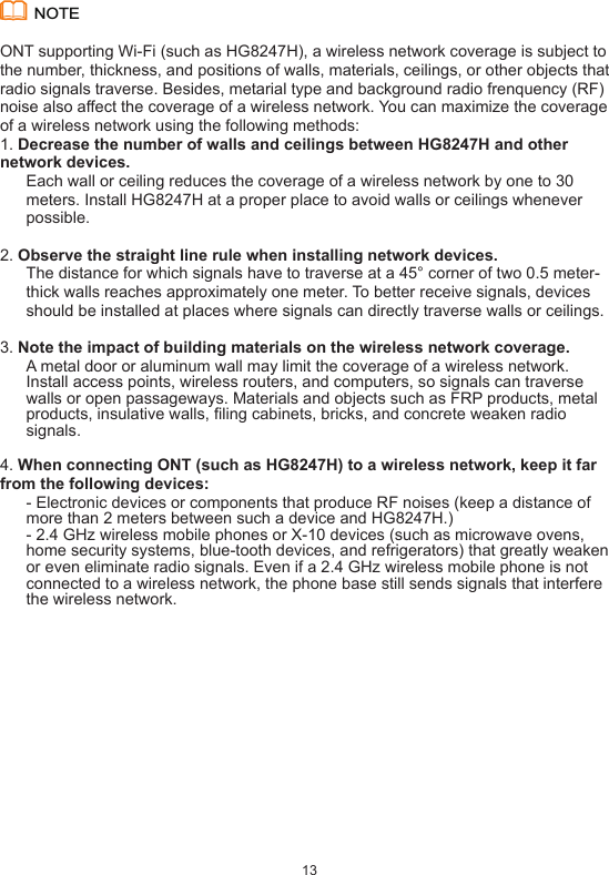 13ONT supporting Wi-Fi (such as HG8247H), a wireless network coverage is subject to the number, thickness, and positions of walls, materials, ceilings, or other objects that radio signals traverse. Besides, metarial type and background radio frenquency (RF) noise also affect the coverage of a wireless network. You can maximize the coverage of a wireless network using the following methods:1. Decrease the number of walls and ceilings between HG8247H and other network devices.Each wall or ceiling reduces the coverage of a wireless network by one to 30 meters. Install HG8247H at a proper place to avoid walls or ceilings whenever possible.2. Observe the straight line rule when installing network devices.The distance for which signals have to traverse at a 45° corner of two 0.5 meter-thick walls reaches approximately one meter. To better receive signals, devices should be installed at places where signals can directly traverse walls or ceilings.3. Note the impact of building materials on the wireless network coverage.A metal door or aluminum wall may limit the coverage of a wireless network. Install access points, wireless routers, and computers, so signals can traverse walls or open passageways. Materials and objects such as FRP products, metal products, insulative walls, filing cabinets, bricks, and concrete weaken radio signals.4. When connecting ONT (such as HG8247H) to a wireless network, keep it far from the following devices: - Electronic devices or components that produce RF noises (keep a distance of more than 2 meters between such a device and HG8247H.)- 2.4 GHz wireless mobile phones or X-10 devices (such as microwave ovens, home security systems, blue-tooth devices, and refrigerators) that greatly weaken or even eliminate radio signals. Even if a 2.4 GHz wireless mobile phone is not connected to a wireless network, the phone base still sends signals that interfere the wireless network.NOTE