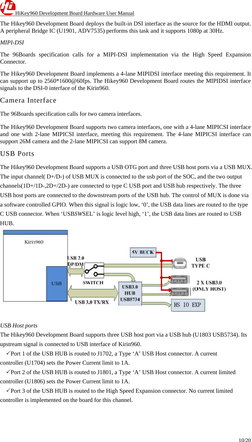 HiKey960 Development Board Hardware User Manual 10/20  The Hikey960 Development Board deploys the built-in DSI interface as the source for the HDMI output. A peripheral Bridge IC (U1901, ADV7535) performs this task and it supports 1080p at 30Hz. MIPI-DSI The 96Boards specification calls for a MIPI-DSI implementation via the High Speed Expansion Connector. The Hikey960 Development Board implements a 4-lane MIPIDSI interface meeting this requirement. It can support up to 2560*1600@60fps. The Hikey960 Development Board routes the MIPIDSI interface signals to the DSI-0 interface of the Kirin960. Camera Interface The 96Boards specification calls for two camera interfaces. The Hikey960 Development Board supports two camera interfaces, one with a 4-lane MIPICSI interface and one with 2-lane MIPICSI interface, meeting this requirement. The 4-lane MIPICSI interface can support 26M camera and the 2-lane MIPICSI can support 8M camera. USB Ports The Hikey960 Development Board supports a USB OTG port and three USB host ports via a USB MUX. The input channel( D+/D-) of USB MUX is connected to the usb port of the SOC, and the two output channels(1D+/1D-,2D+/2D-) are connected to type C USB port and USB hub respectively. The three USB host ports are connected to the downstream ports of the USB hub. The control of MUX is done via a software controlled GPIO. When this signal is logic low, ‘0’, the USB data lines are routed to the type C USB connector. When ‘USBSWSEL’ is logic level high, ‘1’, the USB data lines are routed to USB HUB.   USB Host ports The Hikey960 Development Board supports three USB host port via a USB hub (U1803 USB5734). Its upstream signal is connected to USB interface of Kirin960. 　Port 1 of the USB HUB is routed to J1702, a Type ‘A’ USB Host connector. A current controller (U1704) sets the Power Current limit to 1A. 　Port 2 of the USB HUB is routed to J1801, a Type ‘A’ USB Host connector. A current limited controller (U1806) sets the Power Current limit to 1A. 　Port 3 of the USB HUB is routed to the High Speed Expansion connector. No current limited controller is implemented on the board for this channel.   