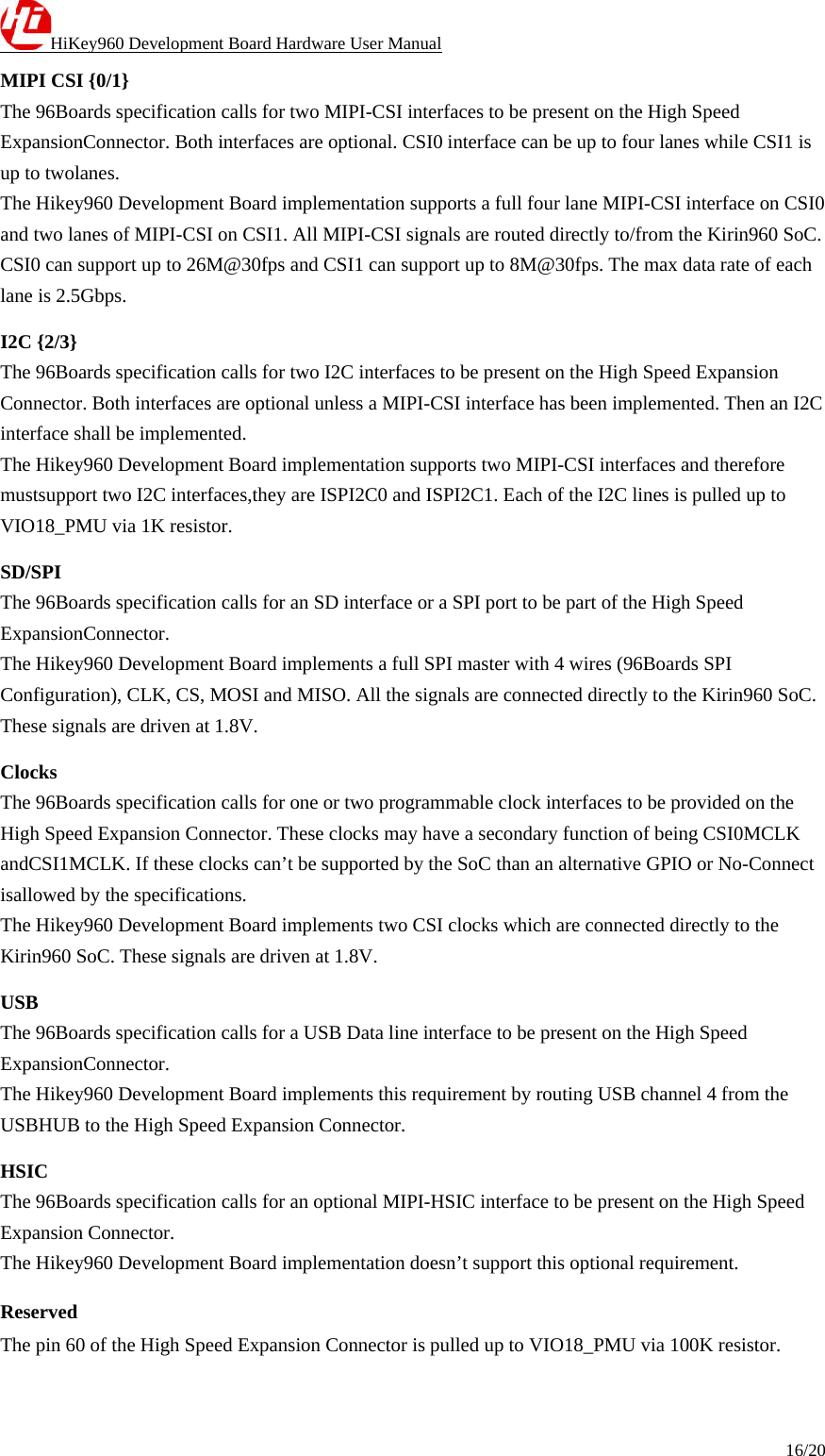 HiKey960 Development Board Hardware User Manual 16/20  MIPI CSI {0/1} The 96Boards specification calls for two MIPI-CSI interfaces to be present on the High Speed ExpansionConnector. Both interfaces are optional. CSI0 interface can be up to four lanes while CSI1 is up to twolanes. The Hikey960 Development Board implementation supports a full four lane MIPI-CSI interface on CSI0 and two lanes of MIPI-CSI on CSI1. All MIPI-CSI signals are routed directly to/from the Kirin960 SoC. CSI0 can support up to 26M@30fps and CSI1 can support up to 8M@30fps. The max data rate of each lane is 2.5Gbps. I2C {2/3} The 96Boards specification calls for two I2C interfaces to be present on the High Speed Expansion Connector. Both interfaces are optional unless a MIPI-CSI interface has been implemented. Then an I2C interface shall be implemented. The Hikey960 Development Board implementation supports two MIPI-CSI interfaces and therefore mustsupport two I2C interfaces,they are ISPI2C0 and ISPI2C1. Each of the I2C lines is pulled up to VIO18_PMU via 1K resistor. SD/SPI The 96Boards specification calls for an SD interface or a SPI port to be part of the High Speed ExpansionConnector. The Hikey960 Development Board implements a full SPI master with 4 wires (96Boards SPI Configuration), CLK, CS, MOSI and MISO. All the signals are connected directly to the Kirin960 SoC. These signals are driven at 1.8V. Clocks The 96Boards specification calls for one or two programmable clock interfaces to be provided on the High Speed Expansion Connector. These clocks may have a secondary function of being CSI0MCLK andCSI1MCLK. If these clocks can’t be supported by the SoC than an alternative GPIO or No-Connect isallowed by the specifications. The Hikey960 Development Board implements two CSI clocks which are connected directly to the Kirin960 SoC. These signals are driven at 1.8V. USB The 96Boards specification calls for a USB Data line interface to be present on the High Speed ExpansionConnector. The Hikey960 Development Board implements this requirement by routing USB channel 4 from the USBHUB to the High Speed Expansion Connector. HSIC The 96Boards specification calls for an optional MIPI-HSIC interface to be present on the High Speed Expansion Connector. The Hikey960 Development Board implementation doesn’t support this optional requirement. Reserved The pin 60 of the High Speed Expansion Connector is pulled up to VIO18_PMU via 100K resistor. 