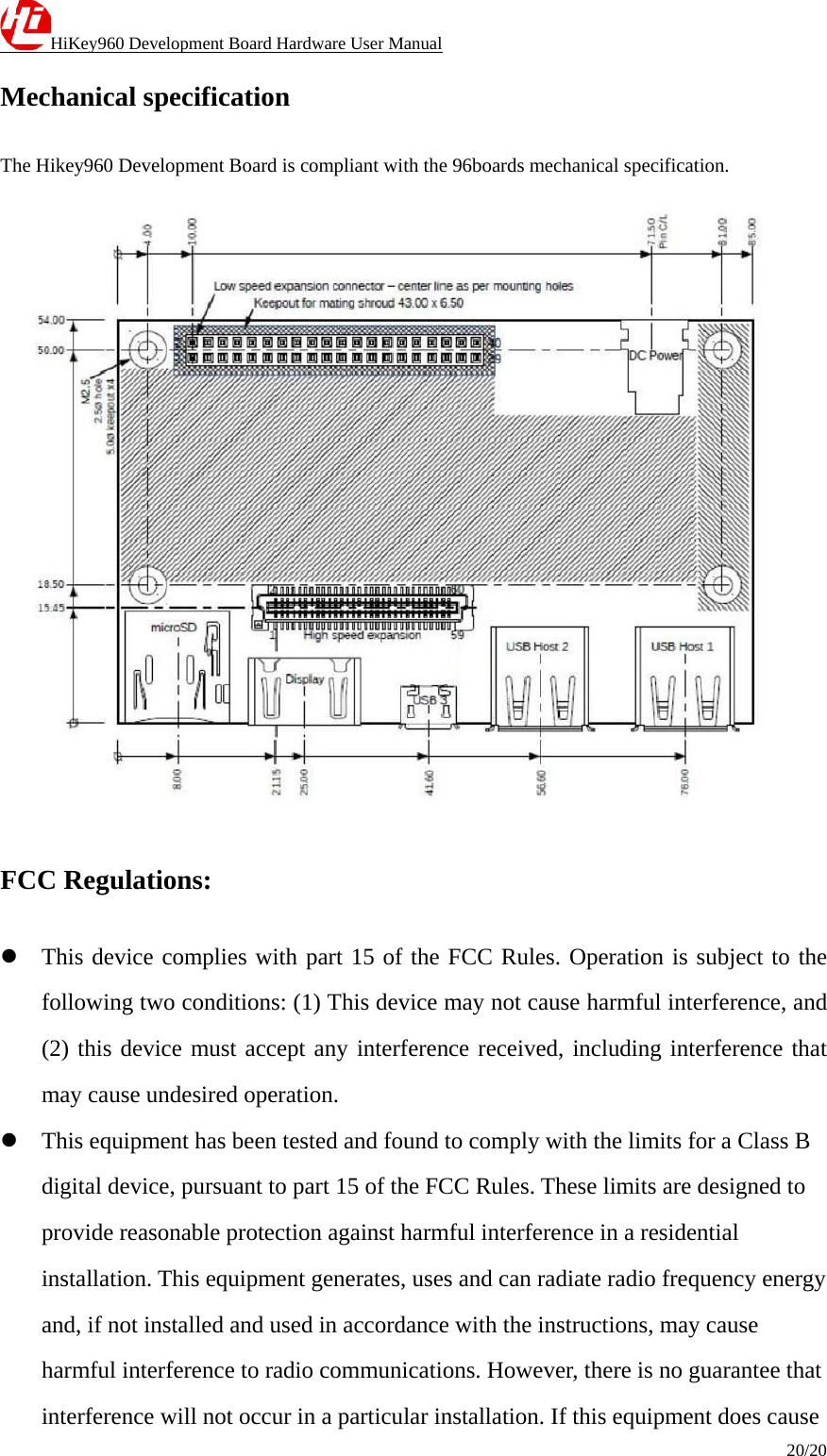 HiKey960 Development Board Hardware User Manual 20/20  Mechanical specification The Hikey960 Development Board is compliant with the 96boards mechanical specification.  FCC Regulations:  This device complies with part 15 of the FCC Rules. Operation is subject to the following two conditions: (1) This device may not cause harmful interference, and (2) this device must accept any interference received, including interference that may cause undesired operation.  This equipment has been tested and found to comply with the limits for a Class B digital device, pursuant to part 15 of the FCC Rules. These limits are designed to provide reasonable protection against harmful interference in a residential installation. This equipment generates, uses and can radiate radio frequency energy and, if not installed and used in accordance with the instructions, may cause harmful interference to radio communications. However, there is no guarantee that interference will not occur in a particular installation. If this equipment does cause 