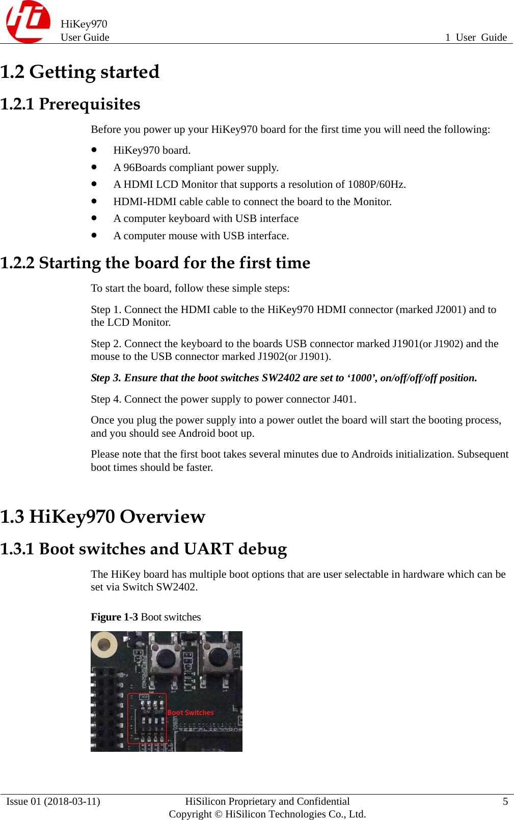  HiKey970 User Guide  1 User Guide Issue 01 (2018-03-11)  HiSilicon Proprietary and Confidential          Copyright © HiSilicon Technologies Co., Ltd.  5 1.2 Getting started 1.2.1 Prerequisites   Before you power up your HiKey970 board for the first time you will need the following:    HiKey970 board.    A 96Boards compliant power supply.    A HDMI LCD Monitor that supports a resolution of 1080P/60Hz.    HDMI-HDMI cable cable to connect the board to the Monitor.    A computer keyboard with USB interface    A computer mouse with USB interface.   1.2.2 Starting the board for the first time   To start the board, follow these simple steps:   Step 1. Connect the HDMI cable to the HiKey970 HDMI connector (marked J2001) and to the LCD Monitor.   Step 2. Connect the keyboard to the boards USB connector marked J1901(or J1902) and the mouse to the USB connector marked J1902(or J1901). Step 3. Ensure that the boot switches SW2402 are set to ‘1000’, on/off/off/off position.   Step 4. Connect the power supply to power connector J401.   Once you plug the power supply into a power outlet the board will start the booting process, and you should see Android boot up.   Please note that the first boot takes several minutes due to Androids initialization. Subsequent boot times should be faster.1.3 HiKey970 Overview 1.3.1 Boot switches and UART debug The HiKey board has multiple boot options that are user selectable in hardware which can be set via Switch SW2402. Figure 1-3 Boot switches