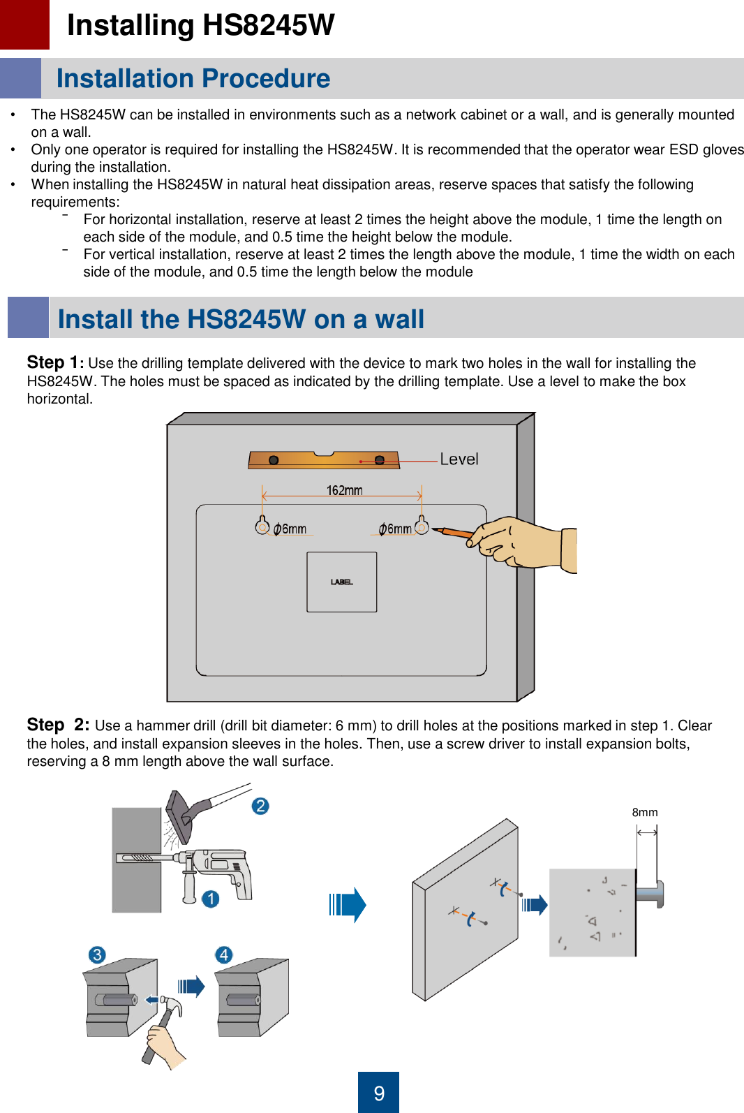 9 Installation Procedure   Installing HS8245W  •The HS8245W can be installed in environments such as a network cabinet or a wall, and is generally mounted on a wall. •Only one operator is required for installing the HS8245W. It is recommended that the operator wear ESD gloves during the installation.  •When installing the HS8245W in natural heat dissipation areas, reserve spaces that satisfy the following requirements: ‾For horizontal installation, reserve at least 2 times the height above the module, 1 time the length on each side of the module, and 0.5 time the height below the module. ‾For vertical installation, reserve at least 2 times the length above the module, 1 time the width on each side of the module, and 0.5 time the length below the module  Install the HS8245W on a wall  Step 1: Use the drilling template delivered with the device to mark two holes in the wall for installing the HS8245W. The holes must be spaced as indicated by the drilling template. Use a level to make the box horizontal. Step  2: Use a hammer drill (drill bit diameter: 6 mm) to drill holes at the positions marked in step 1. Clear the holes, and install expansion sleeves in the holes. Then, use a screw driver to install expansion bolts, reserving a 8 mm length above the wall surface. 8mm 