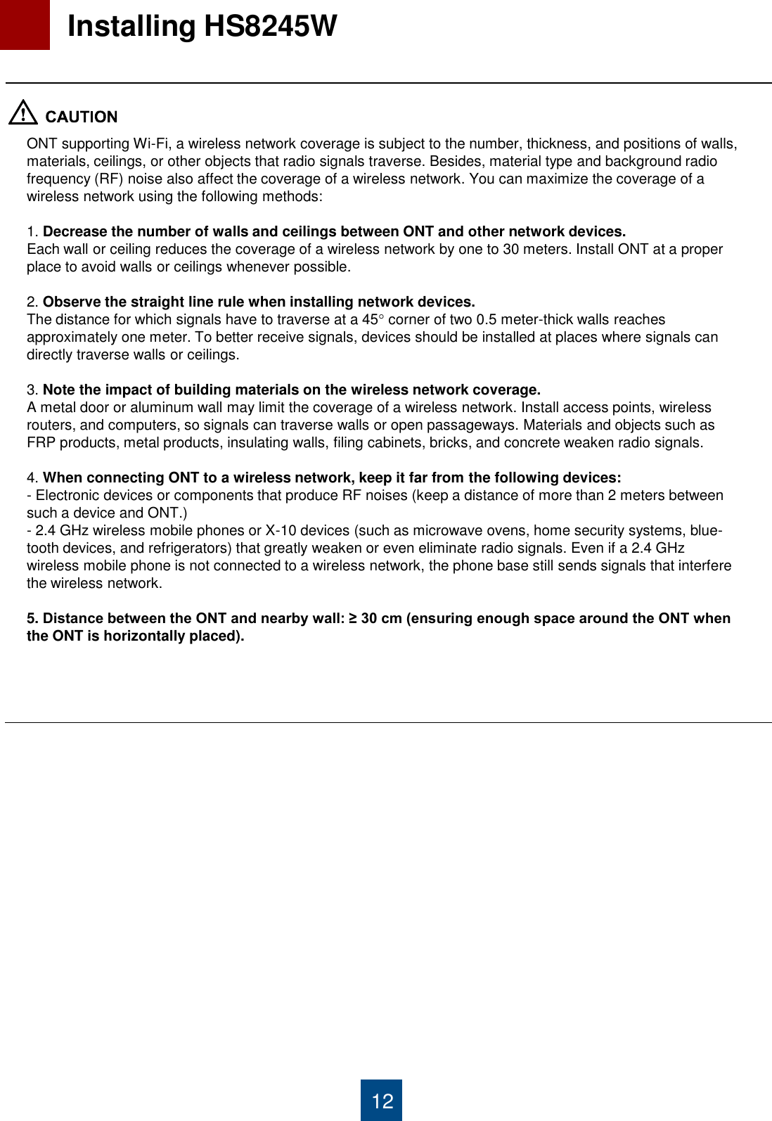 12   Installing HS8245W  ONT supporting Wi-Fi, a wireless network coverage is subject to the number, thickness, and positions of walls, materials, ceilings, or other objects that radio signals traverse. Besides, material type and background radio frequency (RF) noise also affect the coverage of a wireless network. You can maximize the coverage of a wireless network using the following methods:  1. Decrease the number of walls and ceilings between ONT and other network devices. Each wall or ceiling reduces the coverage of a wireless network by one to 30 meters. Install ONT at a proper place to avoid walls or ceilings whenever possible.  2. Observe the straight line rule when installing network devices. The distance for which signals have to traverse at a 45 corner of two 0.5 meter-thick walls reaches approximately one meter. To better receive signals, devices should be installed at places where signals can directly traverse walls or ceilings.  3. Note the impact of building materials on the wireless network coverage. A metal door or aluminum wall may limit the coverage of a wireless network. Install access points, wireless routers, and computers, so signals can traverse walls or open passageways. Materials and objects such as FRP products, metal products, insulating walls, filing cabinets, bricks, and concrete weaken radio signals.  4. When connecting ONT to a wireless network, keep it far from the following devices: - Electronic devices or components that produce RF noises (keep a distance of more than 2 meters between such a device and ONT.)  - 2.4 GHz wireless mobile phones or X-10 devices (such as microwave ovens, home security systems, blue-tooth devices, and refrigerators) that greatly weaken or even eliminate radio signals. Even if a 2.4 GHz wireless mobile phone is not connected to a wireless network, the phone base still sends signals that interfere the wireless network.  5. Distance between the ONT and nearby wall: ≥ 30 cm (ensuring enough space around the ONT when the ONT is horizontally placed). 