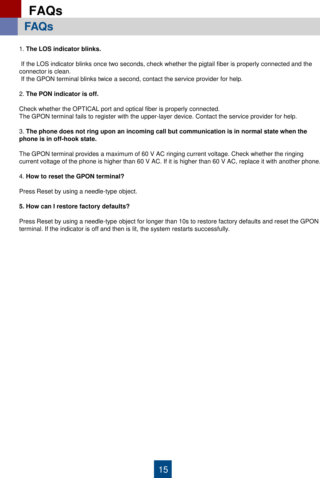 15 FAQs    FAQs   1. The LOS indicator blinks.   If the LOS indicator blinks once two seconds, check whether the pigtail fiber is properly connected and the connector is clean.  If the GPON terminal blinks twice a second, contact the service provider for help.  2. The PON indicator is off.  Check whether the OPTICAL port and optical fiber is properly connected. The GPON terminal fails to register with the upper-layer device. Contact the service provider for help.  3. The phone does not ring upon an incoming call but communication is in normal state when the phone is in off-hook state.  The GPON terminal provides a maximum of 60 V AC ringing current voltage. Check whether the ringing current voltage of the phone is higher than 60 V AC. If it is higher than 60 V AC, replace it with another phone.  4. How to reset the GPON terminal?  Press Reset by using a needle-type object.  5. How can I restore factory defaults?  Press Reset by using a needle-type object for longer than 10s to restore factory defaults and reset the GPON terminal. If the indicator is off and then is lit, the system restarts successfully.  