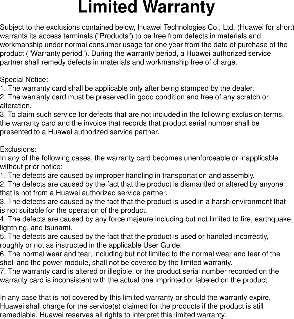 Limited Warranty Subject to the exclusions contained below, Huawei Technologies Co., Ltd. (Huawei for short) warrants its access terminals (&quot;Products&quot;) to be free from defects in materials and workmanship under normal consumer usage for one year from the date of purchase of the product (&quot;Warranty period&quot;). During the warranty period, a Huawei authorized service partner shall remedy defects in materials and workmanship free of charge.   Special Notice: 1. The warranty card shall be applicable only after being stamped by the dealer.  2. The warranty card must be preserved in good condition and free of any scratch or alteration.  3. To claim such service for defects that are not included in the following exclusion terms, the warranty card and the invoice that records that product serial number shall be presented to a Huawei authorized service partner.  Exclusions: In any of the following cases, the warranty card becomes unenforceable or inapplicable without prior notice:  1. The defects are caused by improper handling in transportation and assembly.  2. The defects are caused by the fact that the product is dismantled or altered by anyone that is not from a Huawei authorized service partner.  3. The defects are caused by the fact that the product is used in a harsh environment that is not suitable for the operation of the product.  4. The defects are caused by any force majeure including but not limited to fire, earthquake, lightning, and tsunami.  5. The defects are caused by the fact that the product is used or handled incorrectly, roughly or not as instructed in the applicable User Guide.  6. The normal wear and tear, including but not limited to the normal wear and tear of the shell and the power module, shall not be covered by the limited warranty.  7. The warranty card is altered or illegible, or the product serial number recorded on the warranty card is inconsistent with the actual one imprinted or labeled on the product.  In any case that is not covered by this limited warranty or should the warranty expire, Huawei shall charge for the service(s) claimed for the products if the product is still remediable. Huawei reserves all rights to interpret this limited warranty.  
