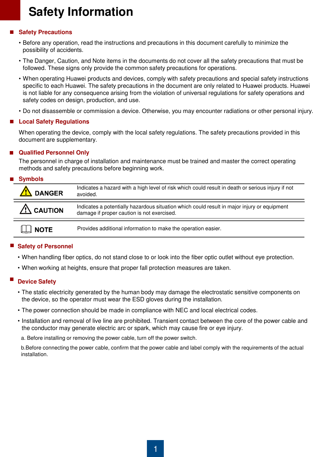1 Safety Precautions •Before any operation, read the instructions and precautions in this document carefully to minimize the possibility of accidents.  •The Danger, Caution, and Note items in the documents do not cover all the safety precautions that must be followed. These signs only provide the common safety precautions for operations. •When operating Huawei products and devices, comply with safety precautions and special safety instructions specific to each Huawei. The safety precautions in the document are only related to Huawei products. Huawei is not liable for any consequence arising from the violation of universal regulations for safety operations and safety codes on design, production, and use. •Do not disassemble or commission a device. Otherwise, you may encounter radiations or other personal injury. Local Safety Regulations When operating the device, comply with the local safety regulations. The safety precautions provided in this document are supplementary. Qualified Personnel Only The personnel in charge of installation and maintenance must be trained and master the correct operating methods and safety precautions before beginning work. Symbols Indicates a hazard with a high level of risk which could result in death or serious injury if not avoided.  Indicates a potentially hazardous situation which could result in major injury or equipment damage if proper caution is not exercised. Provides additional information to make the operation easier. Safety of Personnel •When handling fiber optics, do not stand close to or look into the fiber optic outlet without eye protection. •When working at heights, ensure that proper fall protection measures are taken.  Device Safety •The static electricity generated by the human body may damage the electrostatic sensitive components on the device, so the operator must wear the ESD gloves during the installation.  •The power connection should be made in compliance with NEC and local electrical codes. •Installation and removal of live line are prohibited. Transient contact between the core of the power cable and the conductor may generate electric arc or spark, which may cause fire or eye injury. a. Before installing or removing the power cable, turn off the power switch. b.Before connecting the power cable, confirm that the power cable and label comply with the requirements of the actual      installation. 1  Safety Information 