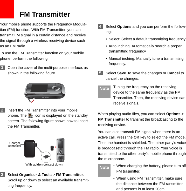 13FM TransmitterYour mobile phone supports the Frequency Modula-tion (FM) function. With FM Transmitter, you can transmit FM signal in a certain distance and receive the signal through a wireless receiving device such as an FM radio.To use the FM Transmitter function on your mobile phone, perform the following: 1Open the cover of the multi-purpose interface, as shown in the following figure. 2Insert the FM Transmitter into your mobile phone. The   icon is displayed on the standby screen. The following figure shows how to insert the FM Transmitter. 3Select Organiser &amp; Tools &gt; FM Transmitter. Scroll up or down to select an available transmit-ting frequency. 4Select Options and you can perform the folllow-ing:• Select: Select a default transmitting frequency.• Auto inching: Automatically search a proper transmitting frequency.• Manual inching: Manually tune a transmitting frequency. 5Select Save  to save the changes or Cancel to cancel the changes. Note Tuning the frequency on the receiving device to the same frequency as the FM Transmitter. Then, the receiving device can receive signals.When playing audio files, you can select Options &gt; FM Transmitter to transmit the broadcasting to the receiving device.You can also transmit FM signal when there is an active call. Press the OK key to select the FM mode. Then the handset is shielded. The other party&apos;s voice is broadcasetd through the FM radio. Your voice is transmitted to the other party&apos;s mobile phone through the microphone. Note • When charging the battery, please turn off FM trasimitter.• When using FM Transmitter, make sure the distance between the FM ransmitter and persons is at least 20cm.With golden contact down.Chargerconnector